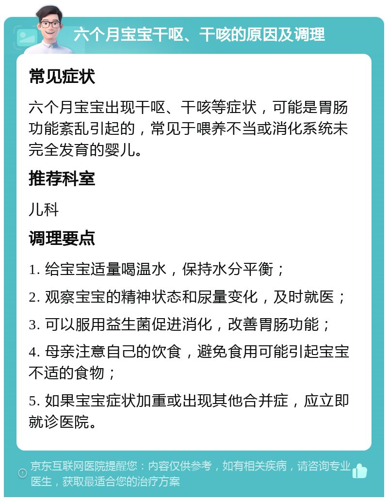 六个月宝宝干呕、干咳的原因及调理 常见症状 六个月宝宝出现干呕、干咳等症状，可能是胃肠功能紊乱引起的，常见于喂养不当或消化系统未完全发育的婴儿。 推荐科室 儿科 调理要点 1. 给宝宝适量喝温水，保持水分平衡； 2. 观察宝宝的精神状态和尿量变化，及时就医； 3. 可以服用益生菌促进消化，改善胃肠功能； 4. 母亲注意自己的饮食，避免食用可能引起宝宝不适的食物； 5. 如果宝宝症状加重或出现其他合并症，应立即就诊医院。