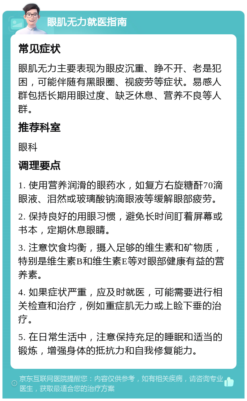 眼肌无力就医指南 常见症状 眼肌无力主要表现为眼皮沉重、睁不开、老是犯困，可能伴随有黑眼圈、视疲劳等症状。易感人群包括长期用眼过度、缺乏休息、营养不良等人群。 推荐科室 眼科 调理要点 1. 使用营养润滑的眼药水，如复方右旋糖酐70滴眼液、泪然或玻璃酸钠滴眼液等缓解眼部疲劳。 2. 保持良好的用眼习惯，避免长时间盯着屏幕或书本，定期休息眼睛。 3. 注意饮食均衡，摄入足够的维生素和矿物质，特别是维生素B和维生素E等对眼部健康有益的营养素。 4. 如果症状严重，应及时就医，可能需要进行相关检查和治疗，例如重症肌无力或上睑下垂的治疗。 5. 在日常生活中，注意保持充足的睡眠和适当的锻炼，增强身体的抵抗力和自我修复能力。