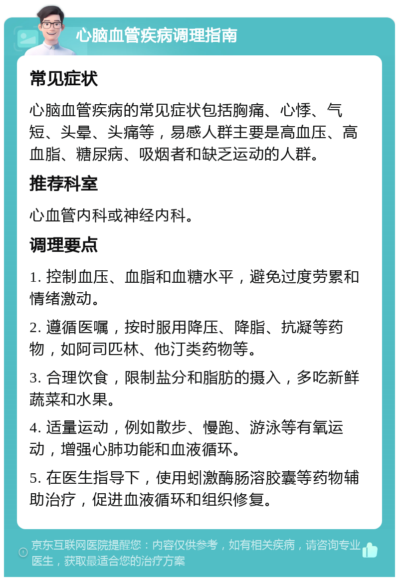 心脑血管疾病调理指南 常见症状 心脑血管疾病的常见症状包括胸痛、心悸、气短、头晕、头痛等，易感人群主要是高血压、高血脂、糖尿病、吸烟者和缺乏运动的人群。 推荐科室 心血管内科或神经内科。 调理要点 1. 控制血压、血脂和血糖水平，避免过度劳累和情绪激动。 2. 遵循医嘱，按时服用降压、降脂、抗凝等药物，如阿司匹林、他汀类药物等。 3. 合理饮食，限制盐分和脂肪的摄入，多吃新鲜蔬菜和水果。 4. 适量运动，例如散步、慢跑、游泳等有氧运动，增强心肺功能和血液循环。 5. 在医生指导下，使用蚓激酶肠溶胶囊等药物辅助治疗，促进血液循环和组织修复。