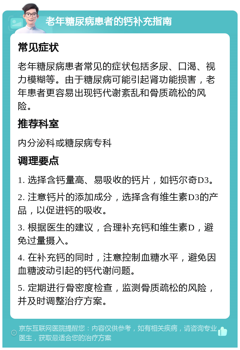 老年糖尿病患者的钙补充指南 常见症状 老年糖尿病患者常见的症状包括多尿、口渴、视力模糊等。由于糖尿病可能引起肾功能损害，老年患者更容易出现钙代谢紊乱和骨质疏松的风险。 推荐科室 内分泌科或糖尿病专科 调理要点 1. 选择含钙量高、易吸收的钙片，如钙尔奇D3。 2. 注意钙片的添加成分，选择含有维生素D3的产品，以促进钙的吸收。 3. 根据医生的建议，合理补充钙和维生素D，避免过量摄入。 4. 在补充钙的同时，注意控制血糖水平，避免因血糖波动引起的钙代谢问题。 5. 定期进行骨密度检查，监测骨质疏松的风险，并及时调整治疗方案。