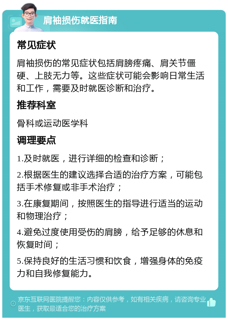 肩袖损伤就医指南 常见症状 肩袖损伤的常见症状包括肩膀疼痛、肩关节僵硬、上肢无力等。这些症状可能会影响日常生活和工作，需要及时就医诊断和治疗。 推荐科室 骨科或运动医学科 调理要点 1.及时就医，进行详细的检查和诊断； 2.根据医生的建议选择合适的治疗方案，可能包括手术修复或非手术治疗； 3.在康复期间，按照医生的指导进行适当的运动和物理治疗； 4.避免过度使用受伤的肩膀，给予足够的休息和恢复时间； 5.保持良好的生活习惯和饮食，增强身体的免疫力和自我修复能力。