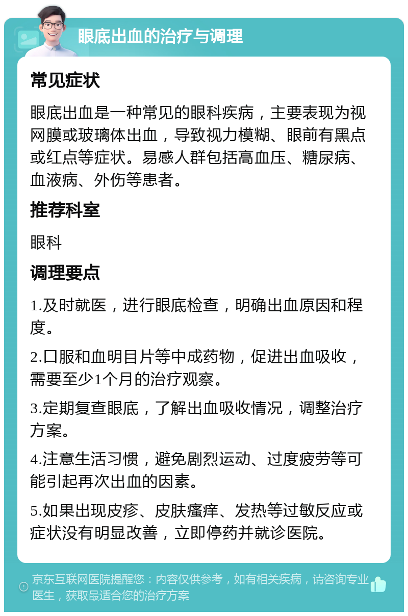 眼底出血的治疗与调理 常见症状 眼底出血是一种常见的眼科疾病，主要表现为视网膜或玻璃体出血，导致视力模糊、眼前有黑点或红点等症状。易感人群包括高血压、糖尿病、血液病、外伤等患者。 推荐科室 眼科 调理要点 1.及时就医，进行眼底检查，明确出血原因和程度。 2.口服和血明目片等中成药物，促进出血吸收，需要至少1个月的治疗观察。 3.定期复查眼底，了解出血吸收情况，调整治疗方案。 4.注意生活习惯，避免剧烈运动、过度疲劳等可能引起再次出血的因素。 5.如果出现皮疹、皮肤瘙痒、发热等过敏反应或症状没有明显改善，立即停药并就诊医院。