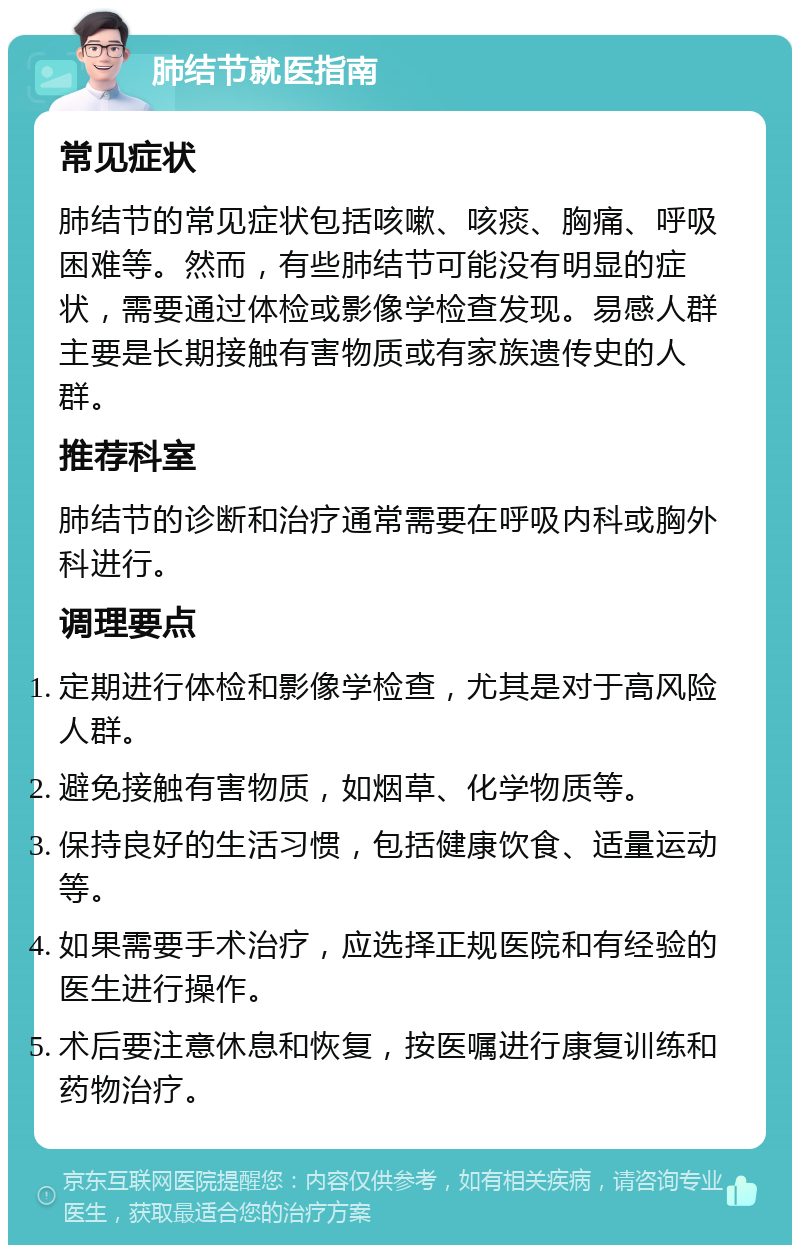 肺结节就医指南 常见症状 肺结节的常见症状包括咳嗽、咳痰、胸痛、呼吸困难等。然而，有些肺结节可能没有明显的症状，需要通过体检或影像学检查发现。易感人群主要是长期接触有害物质或有家族遗传史的人群。 推荐科室 肺结节的诊断和治疗通常需要在呼吸内科或胸外科进行。 调理要点 定期进行体检和影像学检查，尤其是对于高风险人群。 避免接触有害物质，如烟草、化学物质等。 保持良好的生活习惯，包括健康饮食、适量运动等。 如果需要手术治疗，应选择正规医院和有经验的医生进行操作。 术后要注意休息和恢复，按医嘱进行康复训练和药物治疗。