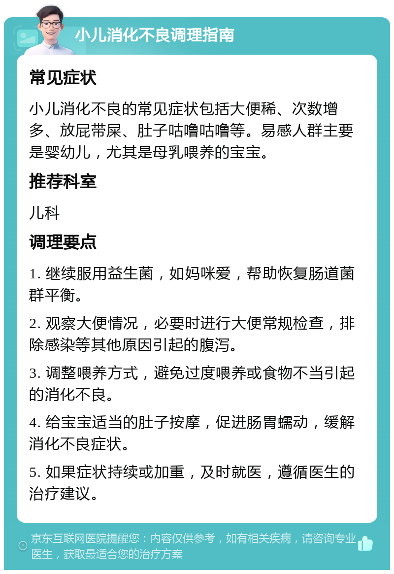 小儿消化不良调理指南 常见症状 小儿消化不良的常见症状包括大便稀、次数增多、放屁带屎、肚子咕噜咕噜等。易感人群主要是婴幼儿，尤其是母乳喂养的宝宝。 推荐科室 儿科 调理要点 1. 继续服用益生菌，如妈咪爱，帮助恢复肠道菌群平衡。 2. 观察大便情况，必要时进行大便常规检查，排除感染等其他原因引起的腹泻。 3. 调整喂养方式，避免过度喂养或食物不当引起的消化不良。 4. 给宝宝适当的肚子按摩，促进肠胃蠕动，缓解消化不良症状。 5. 如果症状持续或加重，及时就医，遵循医生的治疗建议。