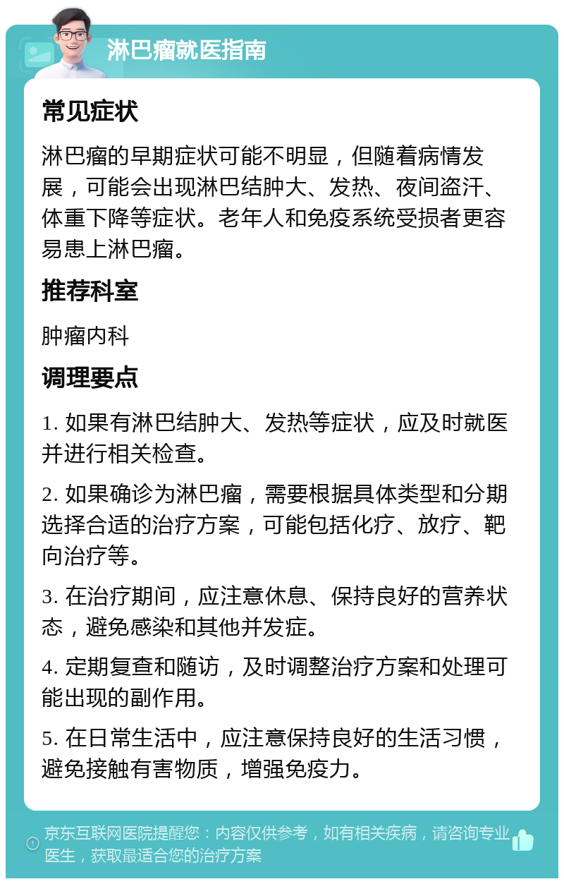 淋巴瘤就医指南 常见症状 淋巴瘤的早期症状可能不明显，但随着病情发展，可能会出现淋巴结肿大、发热、夜间盗汗、体重下降等症状。老年人和免疫系统受损者更容易患上淋巴瘤。 推荐科室 肿瘤内科 调理要点 1. 如果有淋巴结肿大、发热等症状，应及时就医并进行相关检查。 2. 如果确诊为淋巴瘤，需要根据具体类型和分期选择合适的治疗方案，可能包括化疗、放疗、靶向治疗等。 3. 在治疗期间，应注意休息、保持良好的营养状态，避免感染和其他并发症。 4. 定期复查和随访，及时调整治疗方案和处理可能出现的副作用。 5. 在日常生活中，应注意保持良好的生活习惯，避免接触有害物质，增强免疫力。