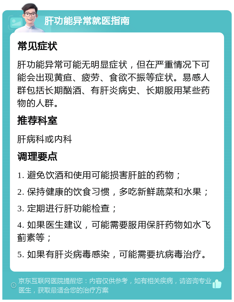 肝功能异常就医指南 常见症状 肝功能异常可能无明显症状，但在严重情况下可能会出现黄疸、疲劳、食欲不振等症状。易感人群包括长期酗酒、有肝炎病史、长期服用某些药物的人群。 推荐科室 肝病科或内科 调理要点 1. 避免饮酒和使用可能损害肝脏的药物； 2. 保持健康的饮食习惯，多吃新鲜蔬菜和水果； 3. 定期进行肝功能检查； 4. 如果医生建议，可能需要服用保肝药物如水飞蓟素等； 5. 如果有肝炎病毒感染，可能需要抗病毒治疗。