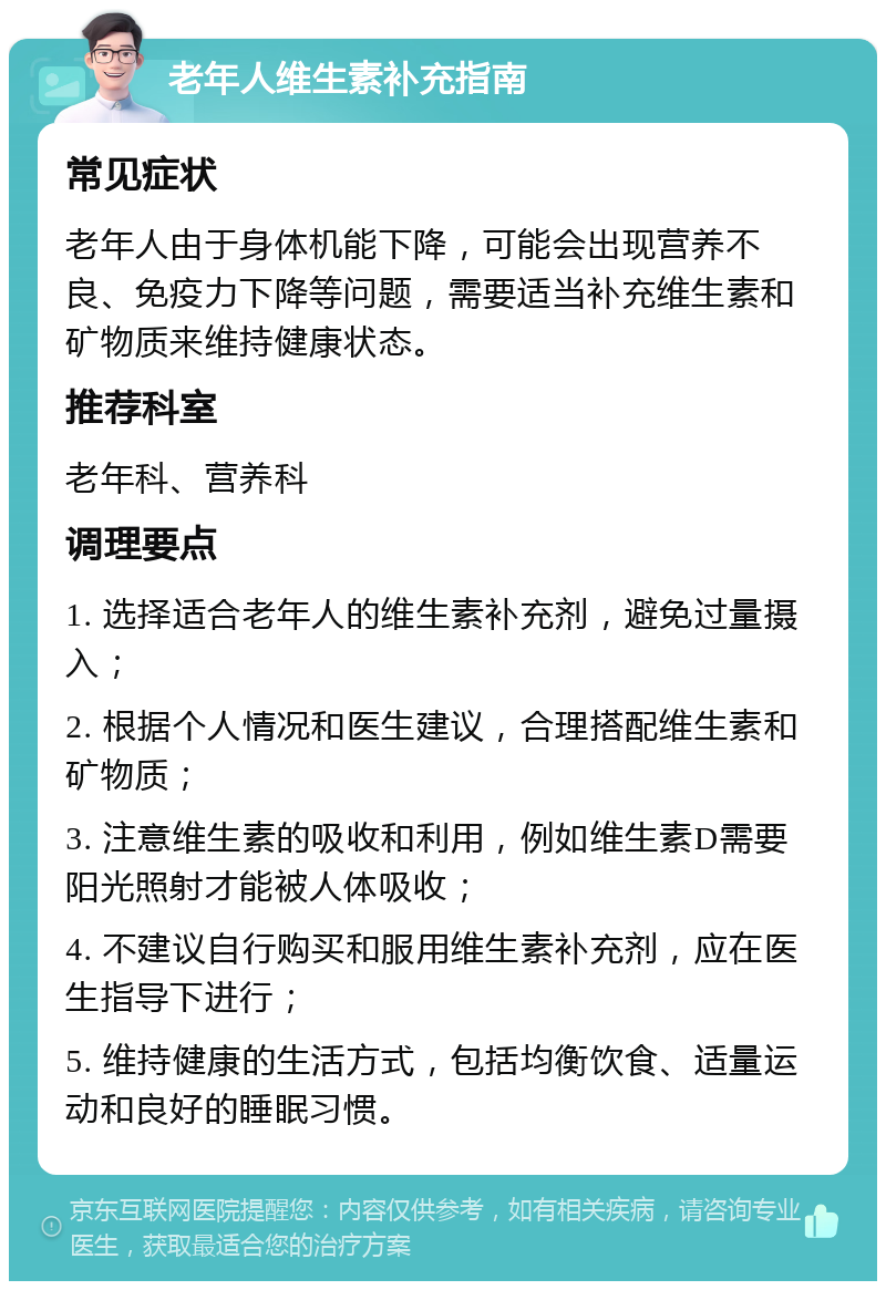 老年人维生素补充指南 常见症状 老年人由于身体机能下降，可能会出现营养不良、免疫力下降等问题，需要适当补充维生素和矿物质来维持健康状态。 推荐科室 老年科、营养科 调理要点 1. 选择适合老年人的维生素补充剂，避免过量摄入； 2. 根据个人情况和医生建议，合理搭配维生素和矿物质； 3. 注意维生素的吸收和利用，例如维生素D需要阳光照射才能被人体吸收； 4. 不建议自行购买和服用维生素补充剂，应在医生指导下进行； 5. 维持健康的生活方式，包括均衡饮食、适量运动和良好的睡眠习惯。