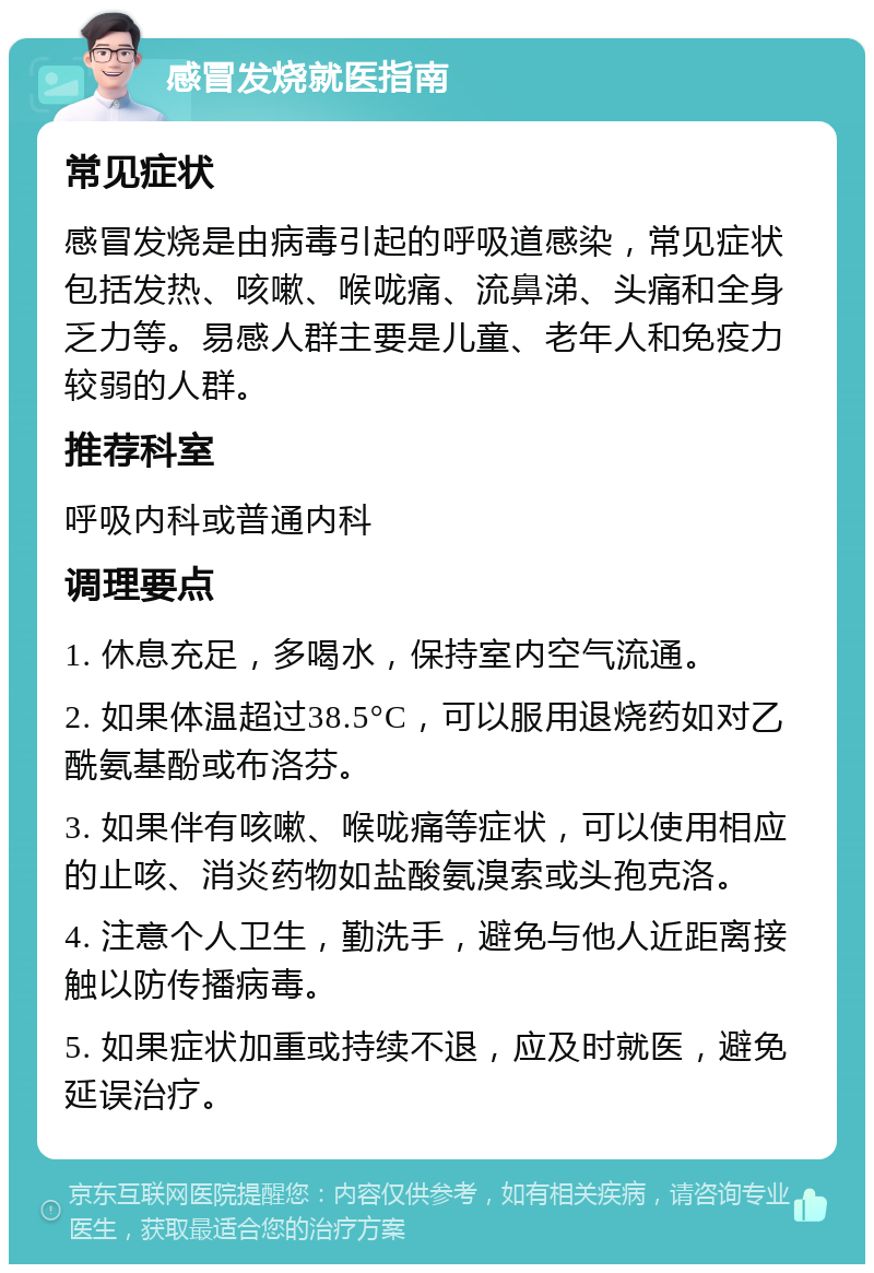 感冒发烧就医指南 常见症状 感冒发烧是由病毒引起的呼吸道感染，常见症状包括发热、咳嗽、喉咙痛、流鼻涕、头痛和全身乏力等。易感人群主要是儿童、老年人和免疫力较弱的人群。 推荐科室 呼吸内科或普通内科 调理要点 1. 休息充足，多喝水，保持室内空气流通。 2. 如果体温超过38.5°C，可以服用退烧药如对乙酰氨基酚或布洛芬。 3. 如果伴有咳嗽、喉咙痛等症状，可以使用相应的止咳、消炎药物如盐酸氨溴索或头孢克洛。 4. 注意个人卫生，勤洗手，避免与他人近距离接触以防传播病毒。 5. 如果症状加重或持续不退，应及时就医，避免延误治疗。