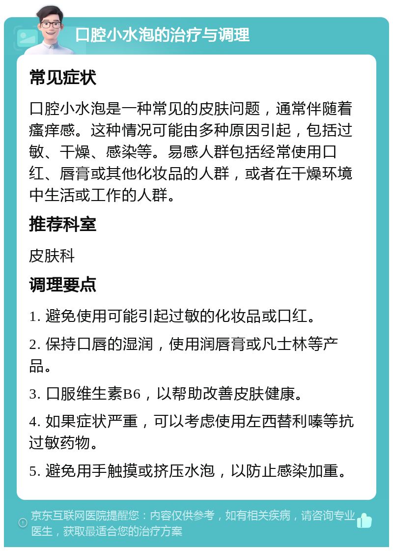 口腔小水泡的治疗与调理 常见症状 口腔小水泡是一种常见的皮肤问题，通常伴随着瘙痒感。这种情况可能由多种原因引起，包括过敏、干燥、感染等。易感人群包括经常使用口红、唇膏或其他化妆品的人群，或者在干燥环境中生活或工作的人群。 推荐科室 皮肤科 调理要点 1. 避免使用可能引起过敏的化妆品或口红。 2. 保持口唇的湿润，使用润唇膏或凡士林等产品。 3. 口服维生素B6，以帮助改善皮肤健康。 4. 如果症状严重，可以考虑使用左西替利嗪等抗过敏药物。 5. 避免用手触摸或挤压水泡，以防止感染加重。