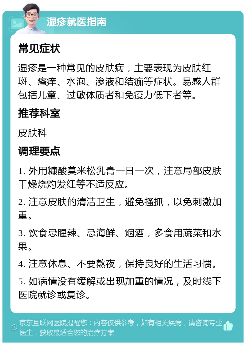 湿疹就医指南 常见症状 湿疹是一种常见的皮肤病，主要表现为皮肤红斑、瘙痒、水泡、渗液和结痂等症状。易感人群包括儿童、过敏体质者和免疫力低下者等。 推荐科室 皮肤科 调理要点 1. 外用糠酸莫米松乳膏一日一次，注意局部皮肤干燥烧灼发红等不适反应。 2. 注意皮肤的清洁卫生，避免搔抓，以免刺激加重。 3. 饮食忌腥辣、忌海鲜、烟酒，多食用蔬菜和水果。 4. 注意休息、不要熬夜，保持良好的生活习惯。 5. 如病情没有缓解或出现加重的情况，及时线下医院就诊或复诊。