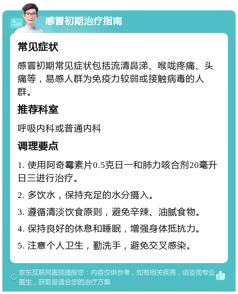 感冒初期治疗指南 常见症状 感冒初期常见症状包括流清鼻涕、喉咙疼痛、头痛等，易感人群为免疫力较弱或接触病毒的人群。 推荐科室 呼吸内科或普通内科 调理要点 1. 使用阿奇霉素片0.5克日一和肺力咳合剂20毫升日三进行治疗。 2. 多饮水，保持充足的水分摄入。 3. 遵循清淡饮食原则，避免辛辣、油腻食物。 4. 保持良好的休息和睡眠，增强身体抵抗力。 5. 注意个人卫生，勤洗手，避免交叉感染。