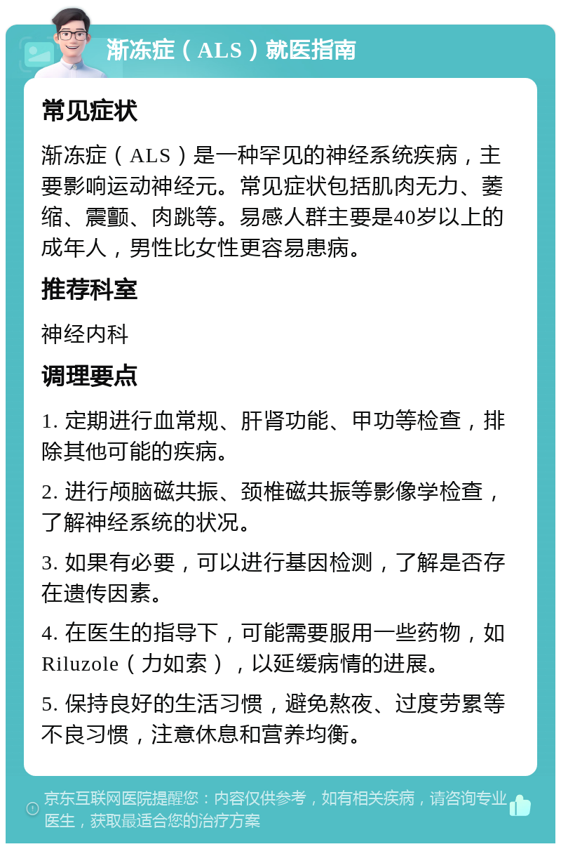 渐冻症（ALS）就医指南 常见症状 渐冻症（ALS）是一种罕见的神经系统疾病，主要影响运动神经元。常见症状包括肌肉无力、萎缩、震颤、肉跳等。易感人群主要是40岁以上的成年人，男性比女性更容易患病。 推荐科室 神经内科 调理要点 1. 定期进行血常规、肝肾功能、甲功等检查，排除其他可能的疾病。 2. 进行颅脑磁共振、颈椎磁共振等影像学检查，了解神经系统的状况。 3. 如果有必要，可以进行基因检测，了解是否存在遗传因素。 4. 在医生的指导下，可能需要服用一些药物，如Riluzole（力如索），以延缓病情的进展。 5. 保持良好的生活习惯，避免熬夜、过度劳累等不良习惯，注意休息和营养均衡。