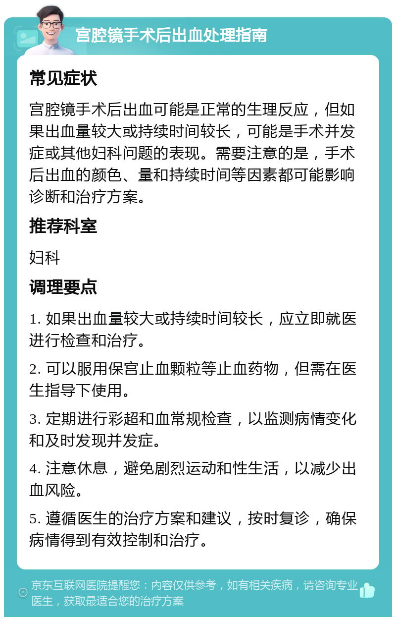 宫腔镜手术后出血处理指南 常见症状 宫腔镜手术后出血可能是正常的生理反应，但如果出血量较大或持续时间较长，可能是手术并发症或其他妇科问题的表现。需要注意的是，手术后出血的颜色、量和持续时间等因素都可能影响诊断和治疗方案。 推荐科室 妇科 调理要点 1. 如果出血量较大或持续时间较长，应立即就医进行检查和治疗。 2. 可以服用保宫止血颗粒等止血药物，但需在医生指导下使用。 3. 定期进行彩超和血常规检查，以监测病情变化和及时发现并发症。 4. 注意休息，避免剧烈运动和性生活，以减少出血风险。 5. 遵循医生的治疗方案和建议，按时复诊，确保病情得到有效控制和治疗。