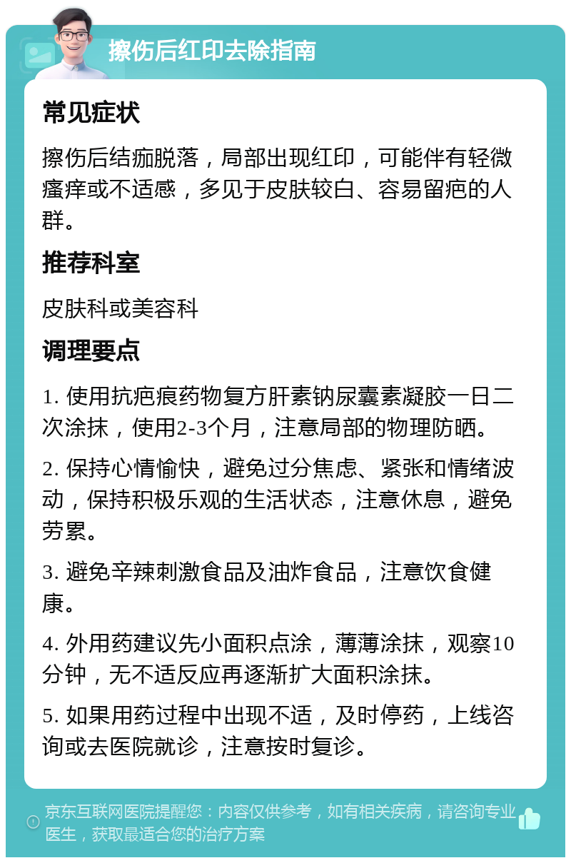 擦伤后红印去除指南 常见症状 擦伤后结痂脱落，局部出现红印，可能伴有轻微瘙痒或不适感，多见于皮肤较白、容易留疤的人群。 推荐科室 皮肤科或美容科 调理要点 1. 使用抗疤痕药物复方肝素钠尿囊素凝胶一日二次涂抹，使用2-3个月，注意局部的物理防晒。 2. 保持心情愉快，避免过分焦虑、紧张和情绪波动，保持积极乐观的生活状态，注意休息，避免劳累。 3. 避免辛辣刺激食品及油炸食品，注意饮食健康。 4. 外用药建议先小面积点涂，薄薄涂抹，观察10分钟，无不适反应再逐渐扩大面积涂抹。 5. 如果用药过程中出现不适，及时停药，上线咨询或去医院就诊，注意按时复诊。