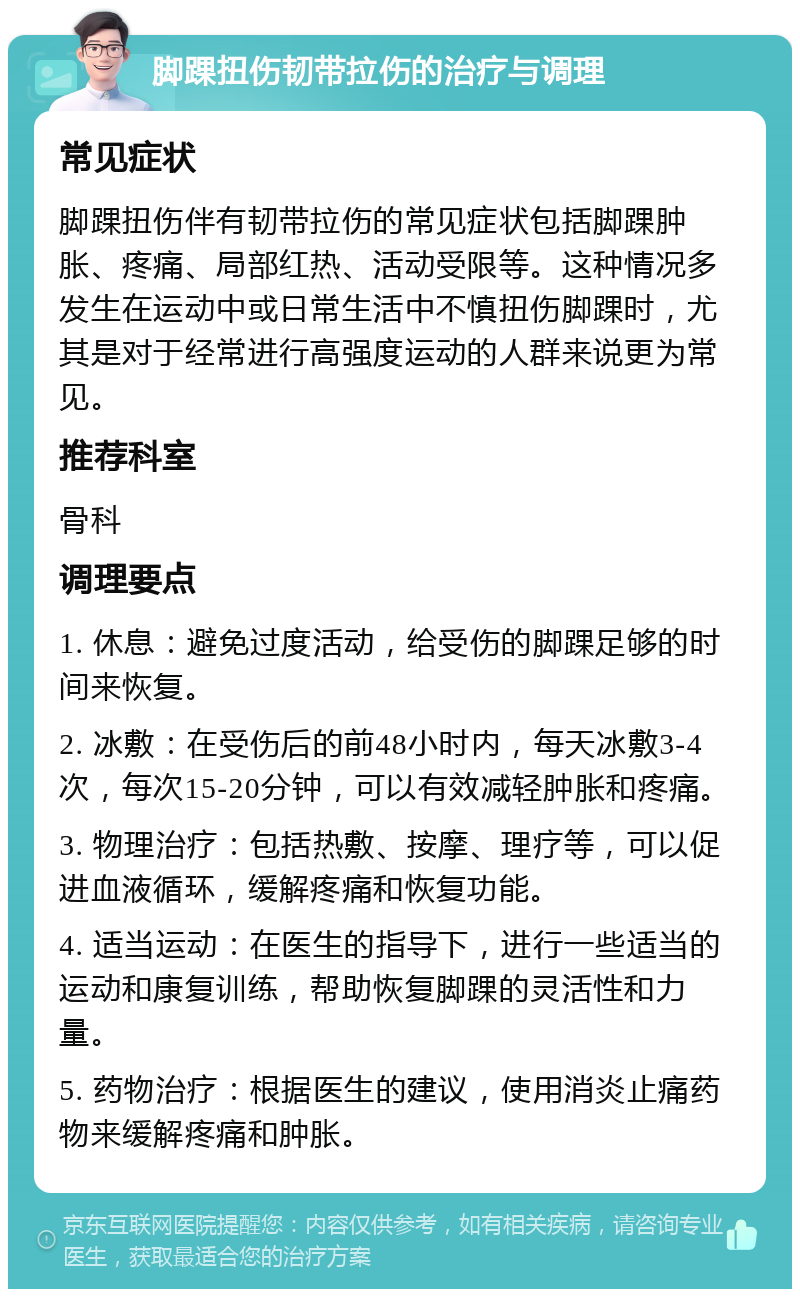 脚踝扭伤韧带拉伤的治疗与调理 常见症状 脚踝扭伤伴有韧带拉伤的常见症状包括脚踝肿胀、疼痛、局部红热、活动受限等。这种情况多发生在运动中或日常生活中不慎扭伤脚踝时，尤其是对于经常进行高强度运动的人群来说更为常见。 推荐科室 骨科 调理要点 1. 休息：避免过度活动，给受伤的脚踝足够的时间来恢复。 2. 冰敷：在受伤后的前48小时内，每天冰敷3-4次，每次15-20分钟，可以有效减轻肿胀和疼痛。 3. 物理治疗：包括热敷、按摩、理疗等，可以促进血液循环，缓解疼痛和恢复功能。 4. 适当运动：在医生的指导下，进行一些适当的运动和康复训练，帮助恢复脚踝的灵活性和力量。 5. 药物治疗：根据医生的建议，使用消炎止痛药物来缓解疼痛和肿胀。