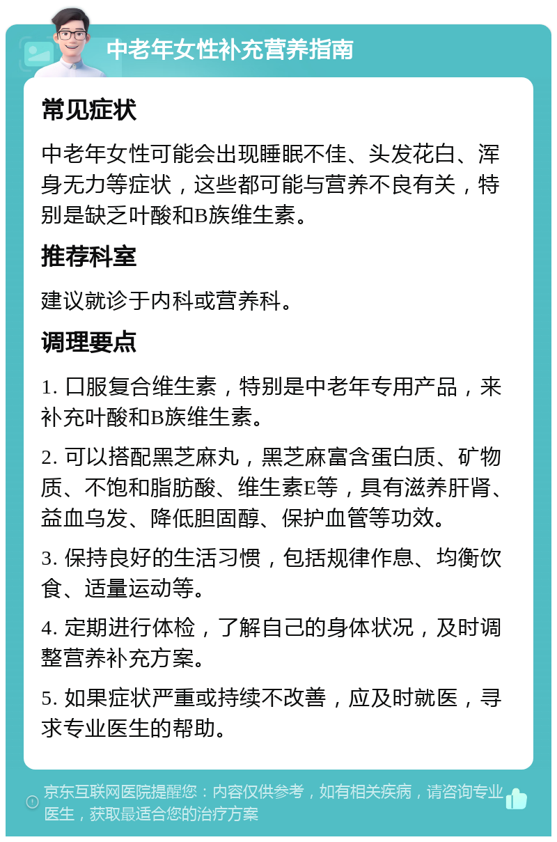 中老年女性补充营养指南 常见症状 中老年女性可能会出现睡眠不佳、头发花白、浑身无力等症状，这些都可能与营养不良有关，特别是缺乏叶酸和B族维生素。 推荐科室 建议就诊于内科或营养科。 调理要点 1. 口服复合维生素，特别是中老年专用产品，来补充叶酸和B族维生素。 2. 可以搭配黑芝麻丸，黑芝麻富含蛋白质、矿物质、不饱和脂肪酸、维生素E等，具有滋养肝肾、益血乌发、降低胆固醇、保护血管等功效。 3. 保持良好的生活习惯，包括规律作息、均衡饮食、适量运动等。 4. 定期进行体检，了解自己的身体状况，及时调整营养补充方案。 5. 如果症状严重或持续不改善，应及时就医，寻求专业医生的帮助。