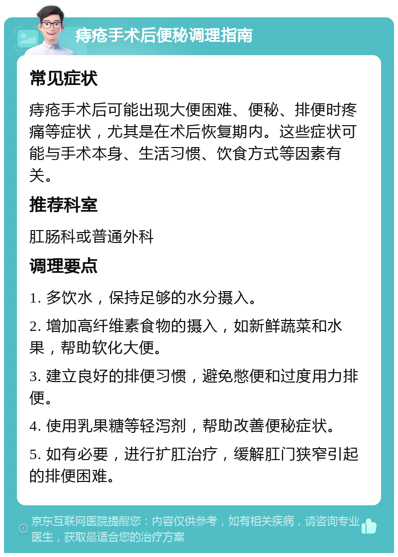 痔疮手术后便秘调理指南 常见症状 痔疮手术后可能出现大便困难、便秘、排便时疼痛等症状，尤其是在术后恢复期内。这些症状可能与手术本身、生活习惯、饮食方式等因素有关。 推荐科室 肛肠科或普通外科 调理要点 1. 多饮水，保持足够的水分摄入。 2. 增加高纤维素食物的摄入，如新鲜蔬菜和水果，帮助软化大便。 3. 建立良好的排便习惯，避免憋便和过度用力排便。 4. 使用乳果糖等轻泻剂，帮助改善便秘症状。 5. 如有必要，进行扩肛治疗，缓解肛门狭窄引起的排便困难。