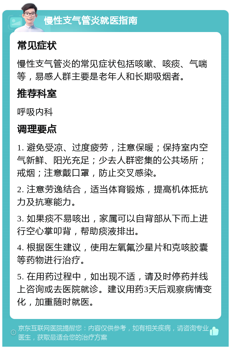 慢性支气管炎就医指南 常见症状 慢性支气管炎的常见症状包括咳嗽、咳痰、气喘等，易感人群主要是老年人和长期吸烟者。 推荐科室 呼吸内科 调理要点 1. 避免受凉、过度疲劳，注意保暖；保持室内空气新鲜、阳光充足；少去人群密集的公共场所；戒烟；注意戴口罩，防止交叉感染。 2. 注意劳逸结合，适当体育锻炼，提高机体抵抗力及抗寒能力。 3. 如果痰不易咳出，家属可以自背部从下而上进行空心掌叩背，帮助痰液排出。 4. 根据医生建议，使用左氧氟沙星片和克咳胶囊等药物进行治疗。 5. 在用药过程中，如出现不适，请及时停药并线上咨询或去医院就诊。建议用药3天后观察病情变化，加重随时就医。