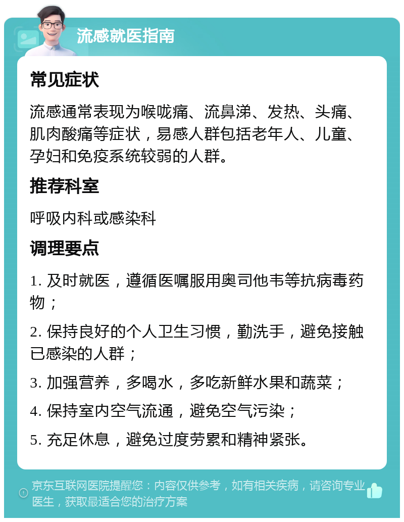 流感就医指南 常见症状 流感通常表现为喉咙痛、流鼻涕、发热、头痛、肌肉酸痛等症状，易感人群包括老年人、儿童、孕妇和免疫系统较弱的人群。 推荐科室 呼吸内科或感染科 调理要点 1. 及时就医，遵循医嘱服用奥司他韦等抗病毒药物； 2. 保持良好的个人卫生习惯，勤洗手，避免接触已感染的人群； 3. 加强营养，多喝水，多吃新鲜水果和蔬菜； 4. 保持室内空气流通，避免空气污染； 5. 充足休息，避免过度劳累和精神紧张。