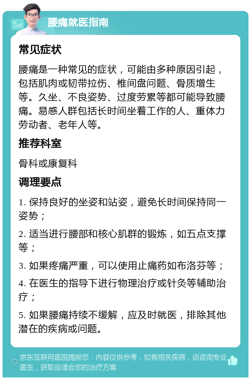 腰痛就医指南 常见症状 腰痛是一种常见的症状，可能由多种原因引起，包括肌肉或韧带拉伤、椎间盘问题、骨质增生等。久坐、不良姿势、过度劳累等都可能导致腰痛。易感人群包括长时间坐着工作的人、重体力劳动者、老年人等。 推荐科室 骨科或康复科 调理要点 1. 保持良好的坐姿和站姿，避免长时间保持同一姿势； 2. 适当进行腰部和核心肌群的锻炼，如五点支撑等； 3. 如果疼痛严重，可以使用止痛药如布洛芬等； 4. 在医生的指导下进行物理治疗或针灸等辅助治疗； 5. 如果腰痛持续不缓解，应及时就医，排除其他潜在的疾病或问题。