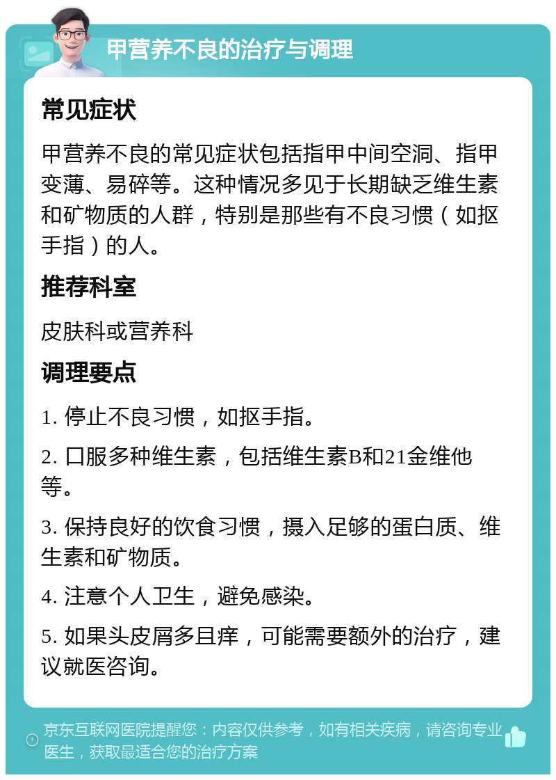 甲营养不良的治疗与调理 常见症状 甲营养不良的常见症状包括指甲中间空洞、指甲变薄、易碎等。这种情况多见于长期缺乏维生素和矿物质的人群，特别是那些有不良习惯（如抠手指）的人。 推荐科室 皮肤科或营养科 调理要点 1. 停止不良习惯，如抠手指。 2. 口服多种维生素，包括维生素B和21金维他等。 3. 保持良好的饮食习惯，摄入足够的蛋白质、维生素和矿物质。 4. 注意个人卫生，避免感染。 5. 如果头皮屑多且痒，可能需要额外的治疗，建议就医咨询。