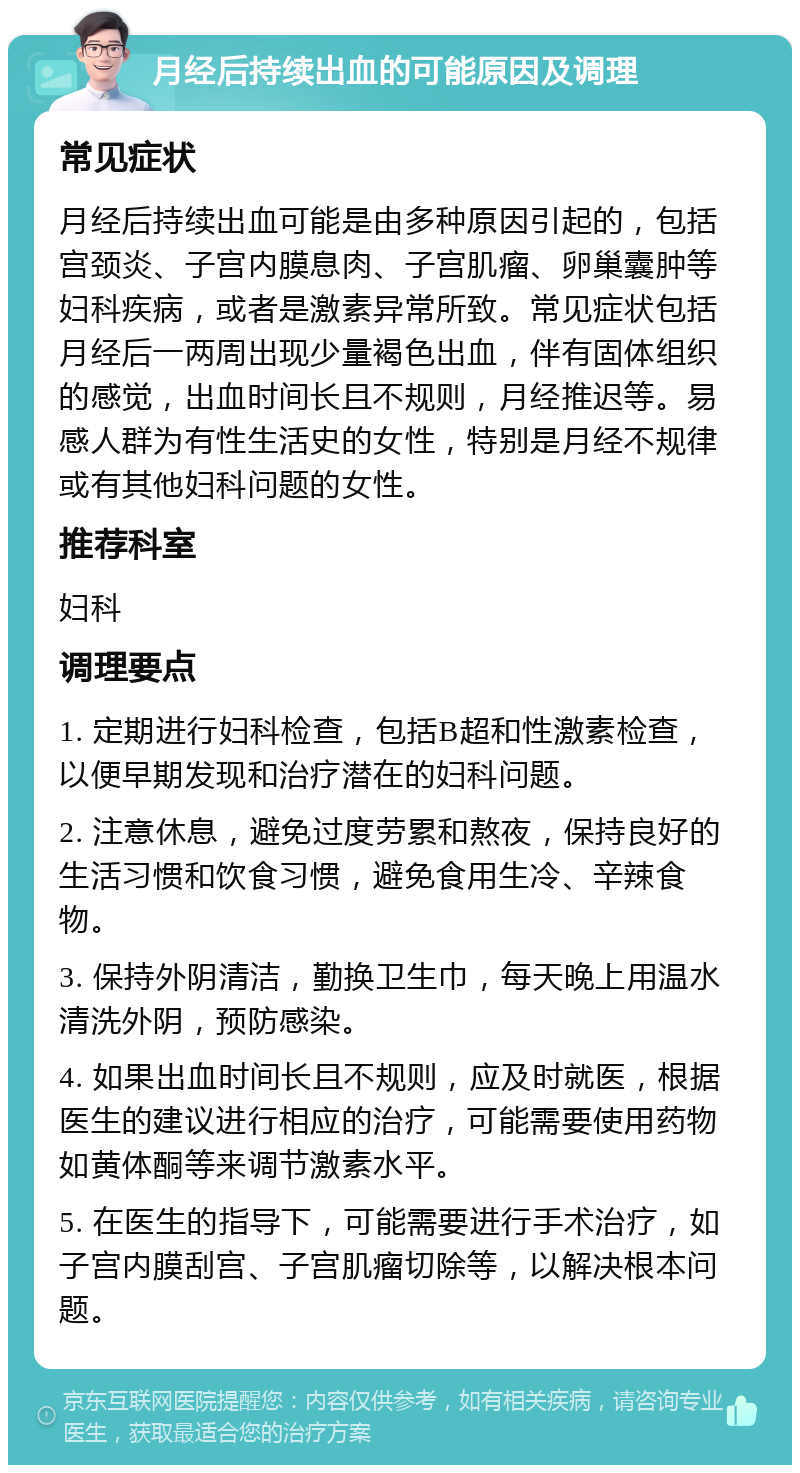 月经后持续出血的可能原因及调理 常见症状 月经后持续出血可能是由多种原因引起的，包括宫颈炎、子宫内膜息肉、子宫肌瘤、卵巢囊肿等妇科疾病，或者是激素异常所致。常见症状包括月经后一两周出现少量褐色出血，伴有固体组织的感觉，出血时间长且不规则，月经推迟等。易感人群为有性生活史的女性，特别是月经不规律或有其他妇科问题的女性。 推荐科室 妇科 调理要点 1. 定期进行妇科检查，包括B超和性激素检查，以便早期发现和治疗潜在的妇科问题。 2. 注意休息，避免过度劳累和熬夜，保持良好的生活习惯和饮食习惯，避免食用生冷、辛辣食物。 3. 保持外阴清洁，勤换卫生巾，每天晚上用温水清洗外阴，预防感染。 4. 如果出血时间长且不规则，应及时就医，根据医生的建议进行相应的治疗，可能需要使用药物如黄体酮等来调节激素水平。 5. 在医生的指导下，可能需要进行手术治疗，如子宫内膜刮宫、子宫肌瘤切除等，以解决根本问题。