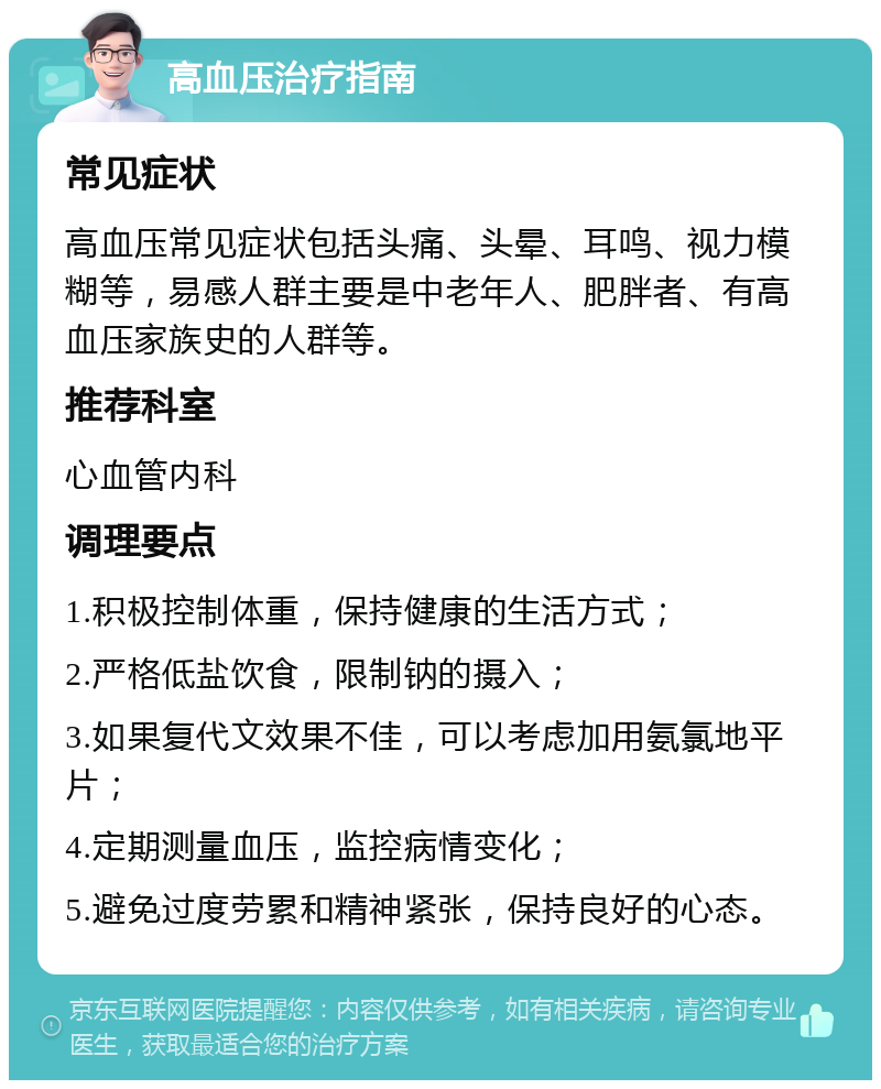 高血压治疗指南 常见症状 高血压常见症状包括头痛、头晕、耳鸣、视力模糊等，易感人群主要是中老年人、肥胖者、有高血压家族史的人群等。 推荐科室 心血管内科 调理要点 1.积极控制体重，保持健康的生活方式； 2.严格低盐饮食，限制钠的摄入； 3.如果复代文效果不佳，可以考虑加用氨氯地平片； 4.定期测量血压，监控病情变化； 5.避免过度劳累和精神紧张，保持良好的心态。