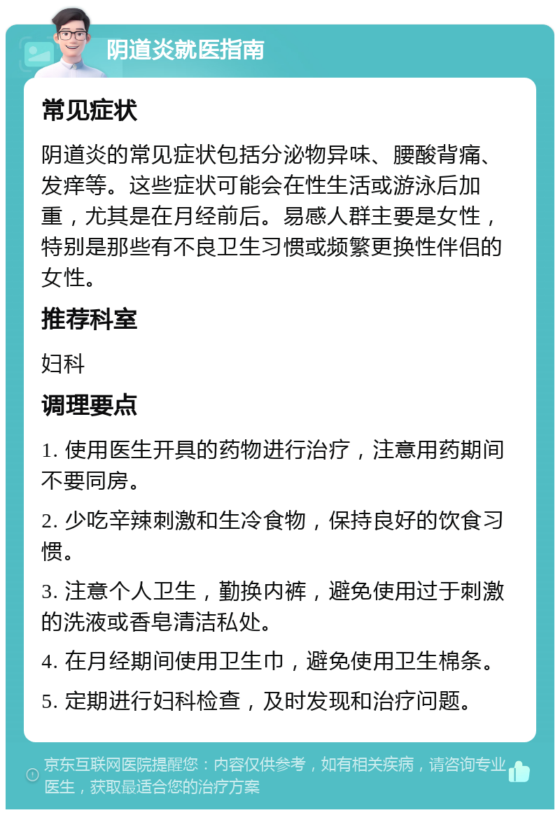 阴道炎就医指南 常见症状 阴道炎的常见症状包括分泌物异味、腰酸背痛、发痒等。这些症状可能会在性生活或游泳后加重，尤其是在月经前后。易感人群主要是女性，特别是那些有不良卫生习惯或频繁更换性伴侣的女性。 推荐科室 妇科 调理要点 1. 使用医生开具的药物进行治疗，注意用药期间不要同房。 2. 少吃辛辣刺激和生冷食物，保持良好的饮食习惯。 3. 注意个人卫生，勤换内裤，避免使用过于刺激的洗液或香皂清洁私处。 4. 在月经期间使用卫生巾，避免使用卫生棉条。 5. 定期进行妇科检查，及时发现和治疗问题。