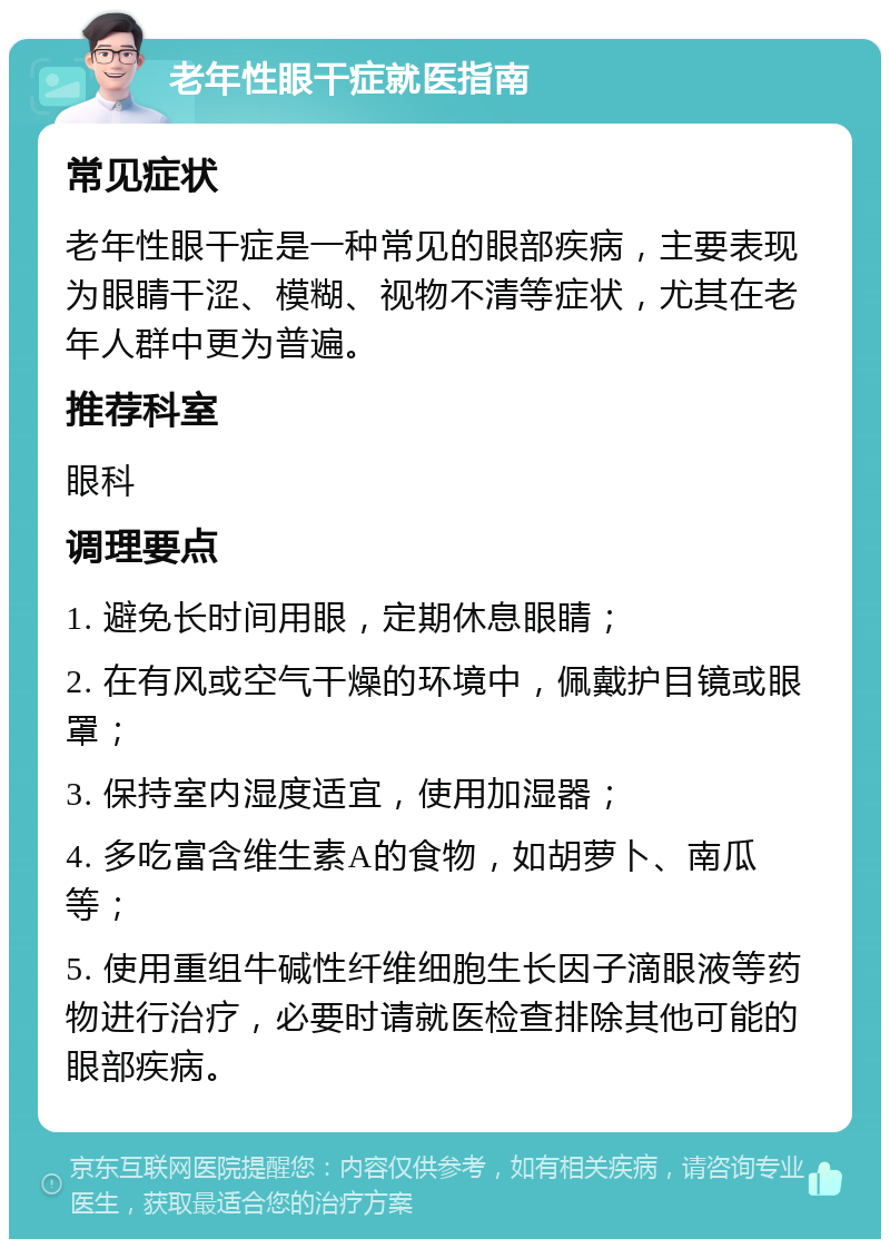 老年性眼干症就医指南 常见症状 老年性眼干症是一种常见的眼部疾病，主要表现为眼睛干涩、模糊、视物不清等症状，尤其在老年人群中更为普遍。 推荐科室 眼科 调理要点 1. 避免长时间用眼，定期休息眼睛； 2. 在有风或空气干燥的环境中，佩戴护目镜或眼罩； 3. 保持室内湿度适宜，使用加湿器； 4. 多吃富含维生素A的食物，如胡萝卜、南瓜等； 5. 使用重组牛碱性纤维细胞生长因子滴眼液等药物进行治疗，必要时请就医检查排除其他可能的眼部疾病。