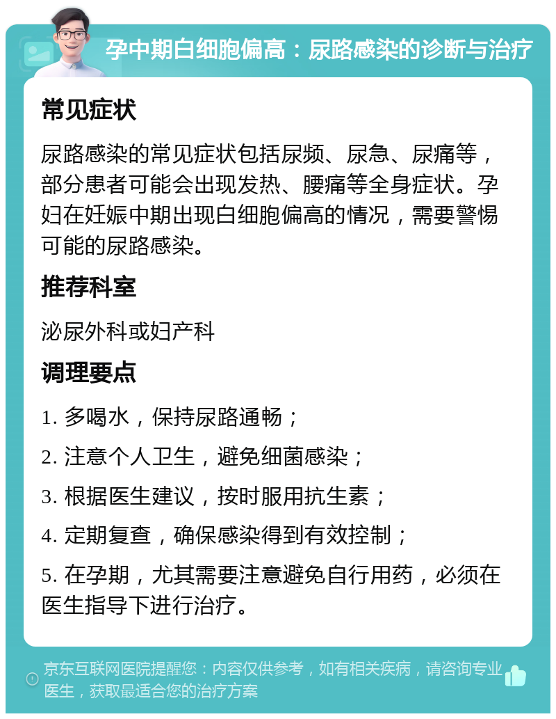 孕中期白细胞偏高：尿路感染的诊断与治疗 常见症状 尿路感染的常见症状包括尿频、尿急、尿痛等，部分患者可能会出现发热、腰痛等全身症状。孕妇在妊娠中期出现白细胞偏高的情况，需要警惕可能的尿路感染。 推荐科室 泌尿外科或妇产科 调理要点 1. 多喝水，保持尿路通畅； 2. 注意个人卫生，避免细菌感染； 3. 根据医生建议，按时服用抗生素； 4. 定期复查，确保感染得到有效控制； 5. 在孕期，尤其需要注意避免自行用药，必须在医生指导下进行治疗。