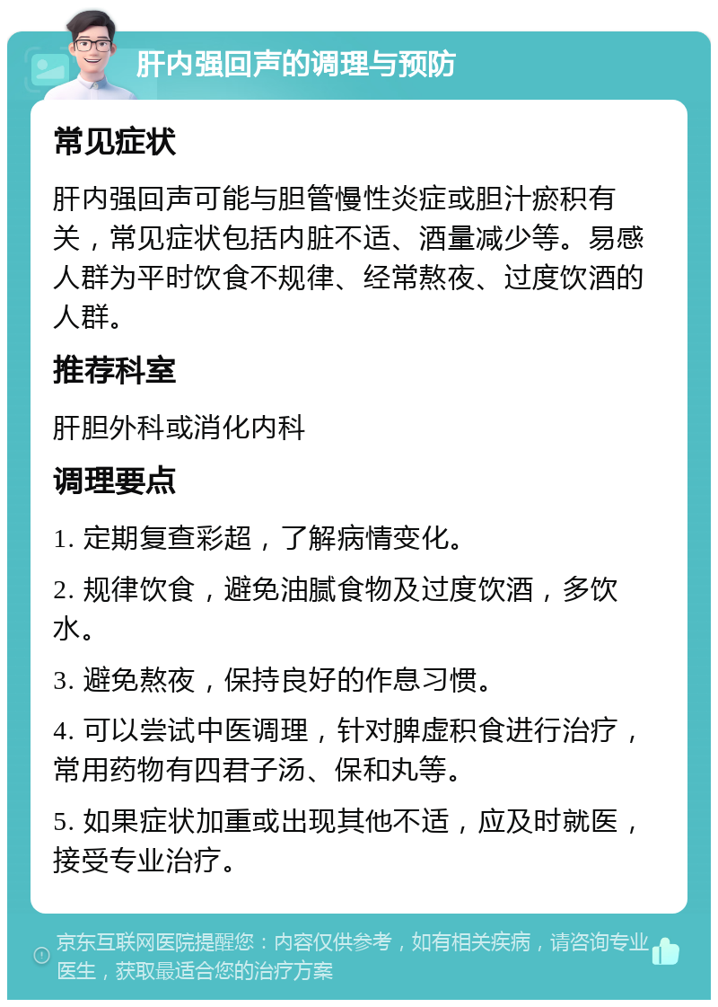 肝内强回声的调理与预防 常见症状 肝内强回声可能与胆管慢性炎症或胆汁瘀积有关，常见症状包括内脏不适、酒量减少等。易感人群为平时饮食不规律、经常熬夜、过度饮酒的人群。 推荐科室 肝胆外科或消化内科 调理要点 1. 定期复查彩超，了解病情变化。 2. 规律饮食，避免油腻食物及过度饮酒，多饮水。 3. 避免熬夜，保持良好的作息习惯。 4. 可以尝试中医调理，针对脾虚积食进行治疗，常用药物有四君子汤、保和丸等。 5. 如果症状加重或出现其他不适，应及时就医，接受专业治疗。