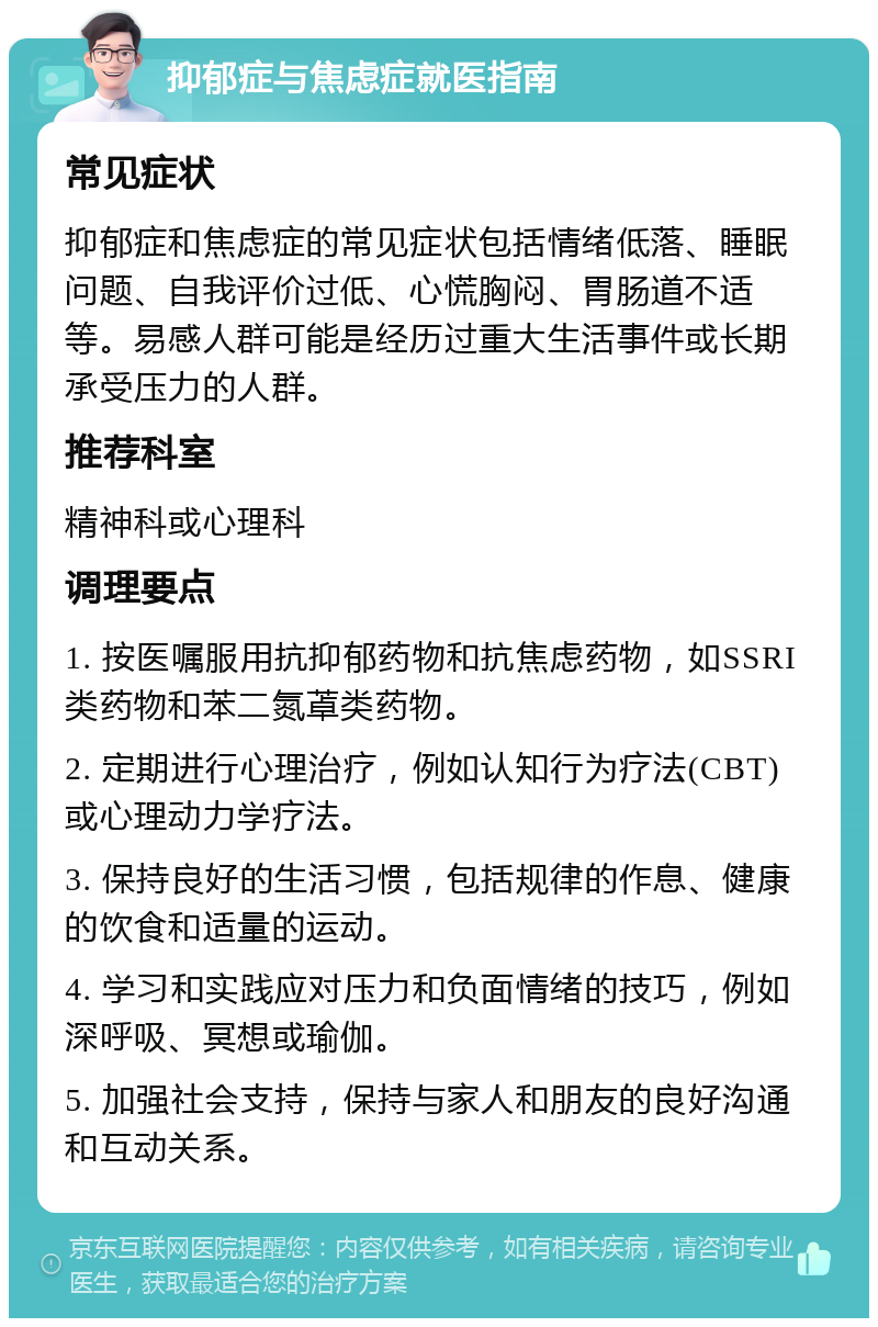 抑郁症与焦虑症就医指南 常见症状 抑郁症和焦虑症的常见症状包括情绪低落、睡眠问题、自我评价过低、心慌胸闷、胃肠道不适等。易感人群可能是经历过重大生活事件或长期承受压力的人群。 推荐科室 精神科或心理科 调理要点 1. 按医嘱服用抗抑郁药物和抗焦虑药物，如SSRI类药物和苯二氮䓬类药物。 2. 定期进行心理治疗，例如认知行为疗法(CBT)或心理动力学疗法。 3. 保持良好的生活习惯，包括规律的作息、健康的饮食和适量的运动。 4. 学习和实践应对压力和负面情绪的技巧，例如深呼吸、冥想或瑜伽。 5. 加强社会支持，保持与家人和朋友的良好沟通和互动关系。