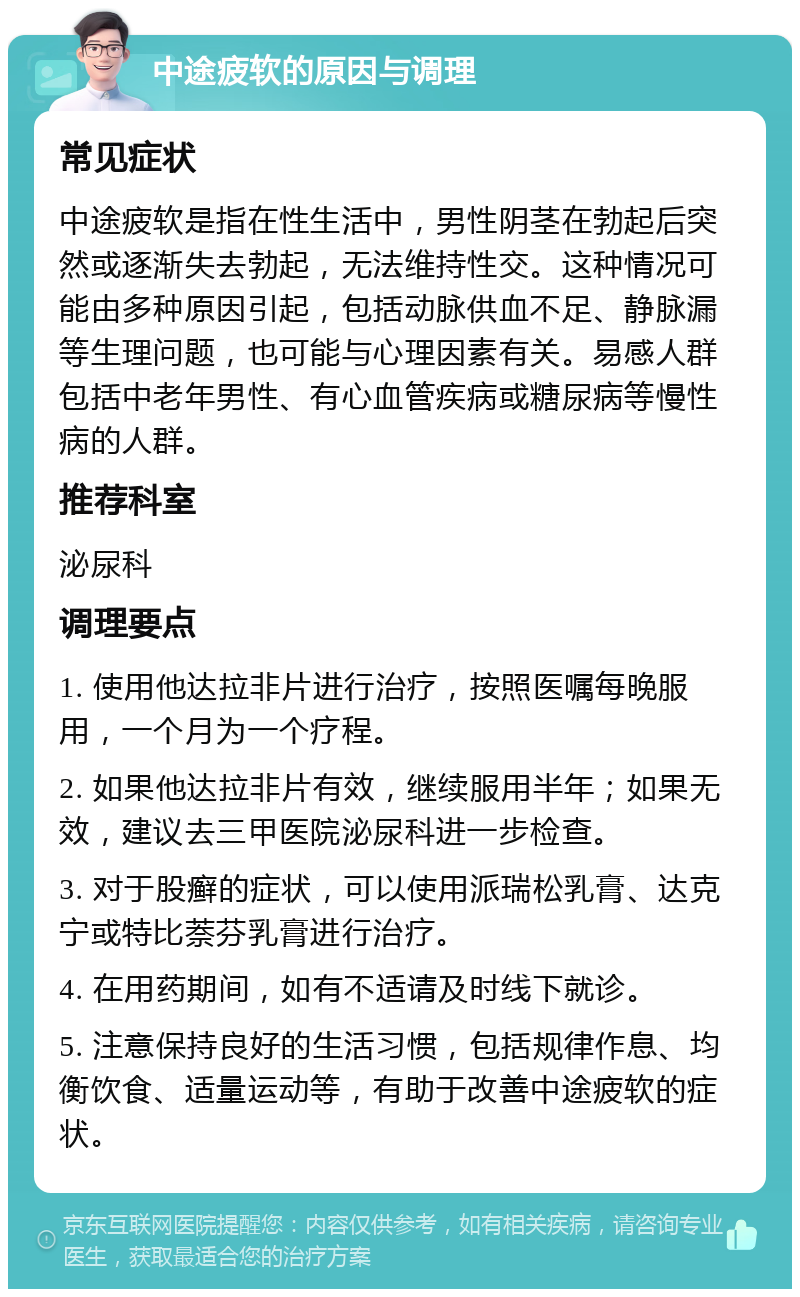 中途疲软的原因与调理 常见症状 中途疲软是指在性生活中，男性阴茎在勃起后突然或逐渐失去勃起，无法维持性交。这种情况可能由多种原因引起，包括动脉供血不足、静脉漏等生理问题，也可能与心理因素有关。易感人群包括中老年男性、有心血管疾病或糖尿病等慢性病的人群。 推荐科室 泌尿科 调理要点 1. 使用他达拉非片进行治疗，按照医嘱每晚服用，一个月为一个疗程。 2. 如果他达拉非片有效，继续服用半年；如果无效，建议去三甲医院泌尿科进一步检查。 3. 对于股癣的症状，可以使用派瑞松乳膏、达克宁或特比萘芬乳膏进行治疗。 4. 在用药期间，如有不适请及时线下就诊。 5. 注意保持良好的生活习惯，包括规律作息、均衡饮食、适量运动等，有助于改善中途疲软的症状。