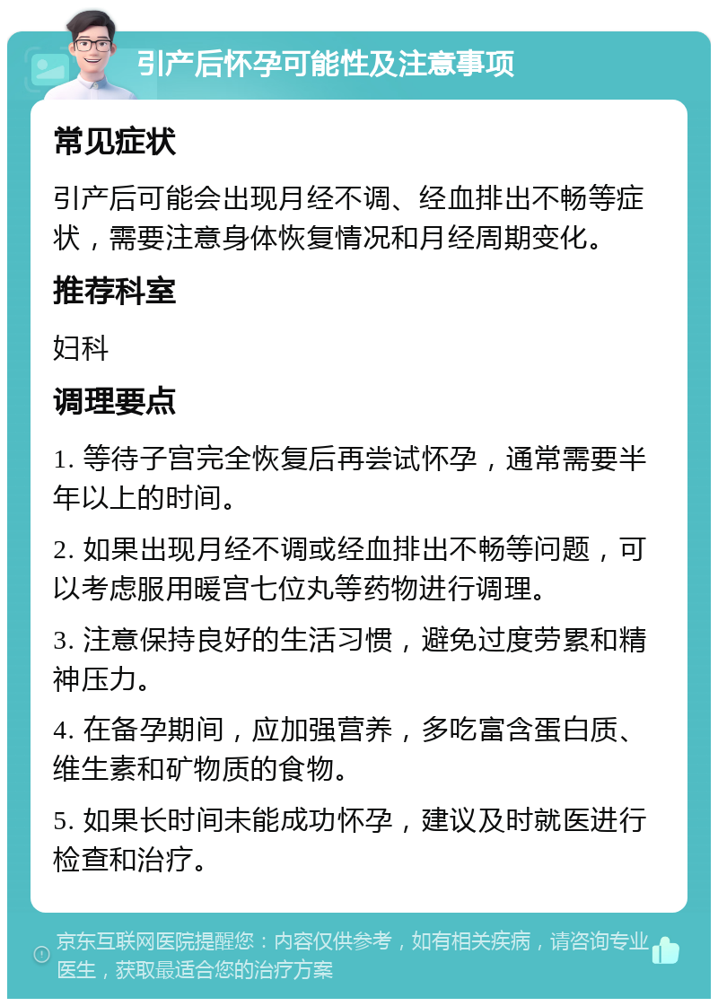 引产后怀孕可能性及注意事项 常见症状 引产后可能会出现月经不调、经血排出不畅等症状，需要注意身体恢复情况和月经周期变化。 推荐科室 妇科 调理要点 1. 等待子宫完全恢复后再尝试怀孕，通常需要半年以上的时间。 2. 如果出现月经不调或经血排出不畅等问题，可以考虑服用暖宫七位丸等药物进行调理。 3. 注意保持良好的生活习惯，避免过度劳累和精神压力。 4. 在备孕期间，应加强营养，多吃富含蛋白质、维生素和矿物质的食物。 5. 如果长时间未能成功怀孕，建议及时就医进行检查和治疗。