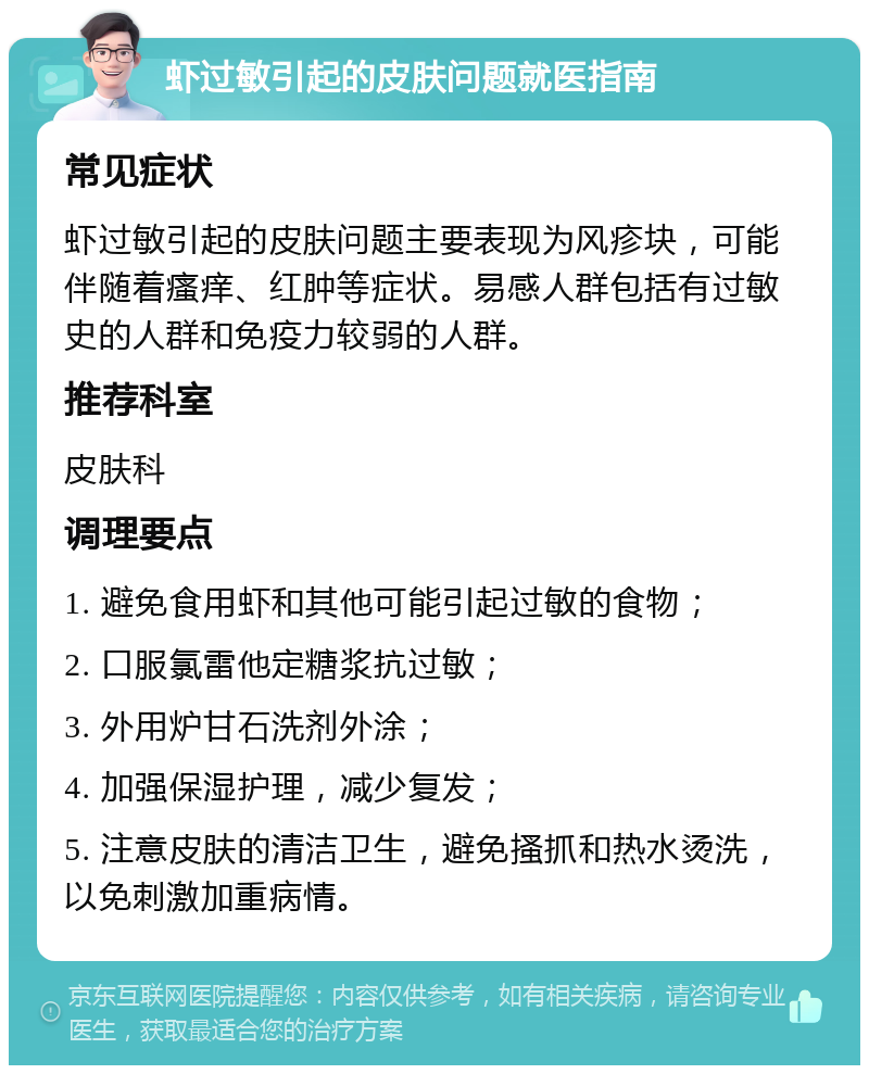 虾过敏引起的皮肤问题就医指南 常见症状 虾过敏引起的皮肤问题主要表现为风疹块，可能伴随着瘙痒、红肿等症状。易感人群包括有过敏史的人群和免疫力较弱的人群。 推荐科室 皮肤科 调理要点 1. 避免食用虾和其他可能引起过敏的食物； 2. 口服氯雷他定糖浆抗过敏； 3. 外用炉甘石洗剂外涂； 4. 加强保湿护理，减少复发； 5. 注意皮肤的清洁卫生，避免搔抓和热水烫洗，以免刺激加重病情。