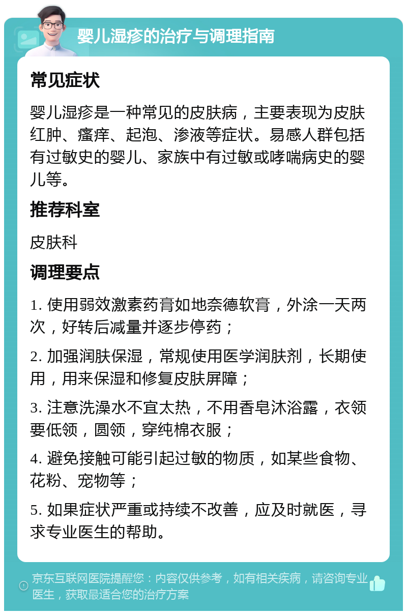 婴儿湿疹的治疗与调理指南 常见症状 婴儿湿疹是一种常见的皮肤病，主要表现为皮肤红肿、瘙痒、起泡、渗液等症状。易感人群包括有过敏史的婴儿、家族中有过敏或哮喘病史的婴儿等。 推荐科室 皮肤科 调理要点 1. 使用弱效激素药膏如地奈德软膏，外涂一天两次，好转后减量并逐步停药； 2. 加强润肤保湿，常规使用医学润肤剂，长期使用，用来保湿和修复皮肤屏障； 3. 注意洗澡水不宜太热，不用香皂沐浴露，衣领要低领，圆领，穿纯棉衣服； 4. 避免接触可能引起过敏的物质，如某些食物、花粉、宠物等； 5. 如果症状严重或持续不改善，应及时就医，寻求专业医生的帮助。