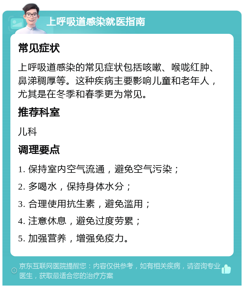 上呼吸道感染就医指南 常见症状 上呼吸道感染的常见症状包括咳嗽、喉咙红肿、鼻涕稠厚等。这种疾病主要影响儿童和老年人，尤其是在冬季和春季更为常见。 推荐科室 儿科 调理要点 1. 保持室内空气流通，避免空气污染； 2. 多喝水，保持身体水分； 3. 合理使用抗生素，避免滥用； 4. 注意休息，避免过度劳累； 5. 加强营养，增强免疫力。