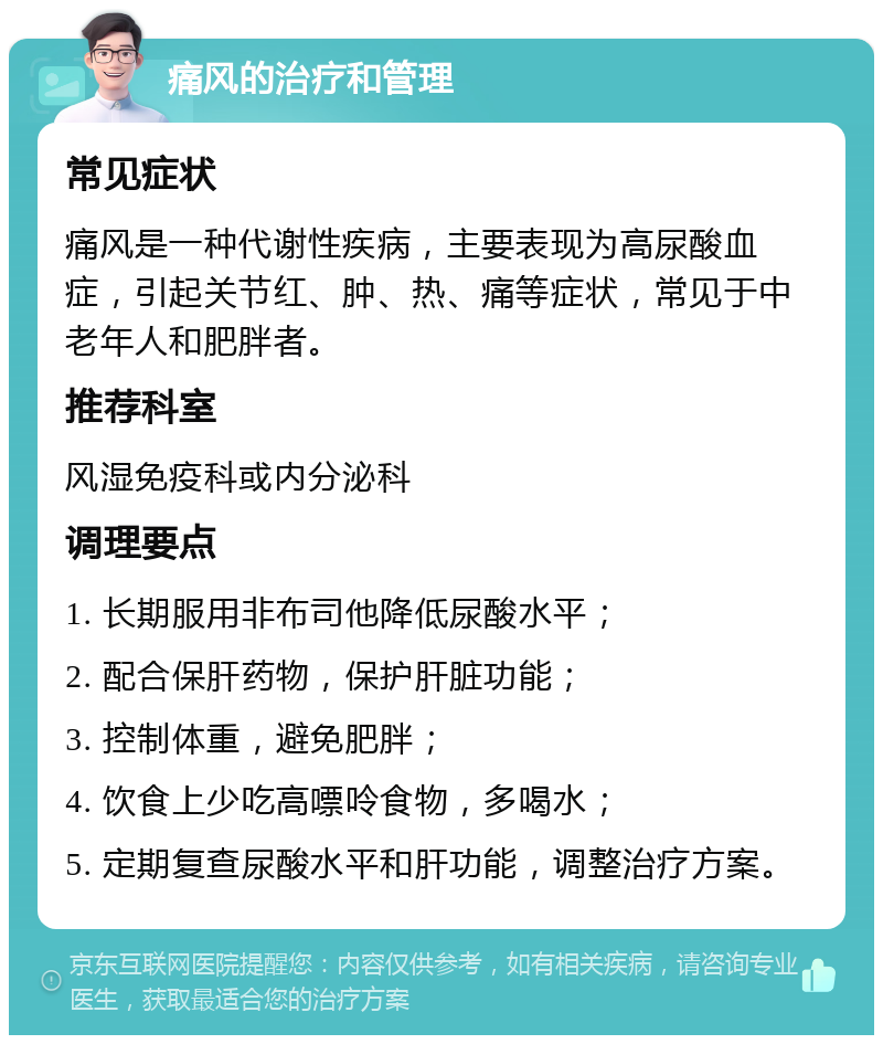 痛风的治疗和管理 常见症状 痛风是一种代谢性疾病，主要表现为高尿酸血症，引起关节红、肿、热、痛等症状，常见于中老年人和肥胖者。 推荐科室 风湿免疫科或内分泌科 调理要点 1. 长期服用非布司他降低尿酸水平； 2. 配合保肝药物，保护肝脏功能； 3. 控制体重，避免肥胖； 4. 饮食上少吃高嘌呤食物，多喝水； 5. 定期复查尿酸水平和肝功能，调整治疗方案。