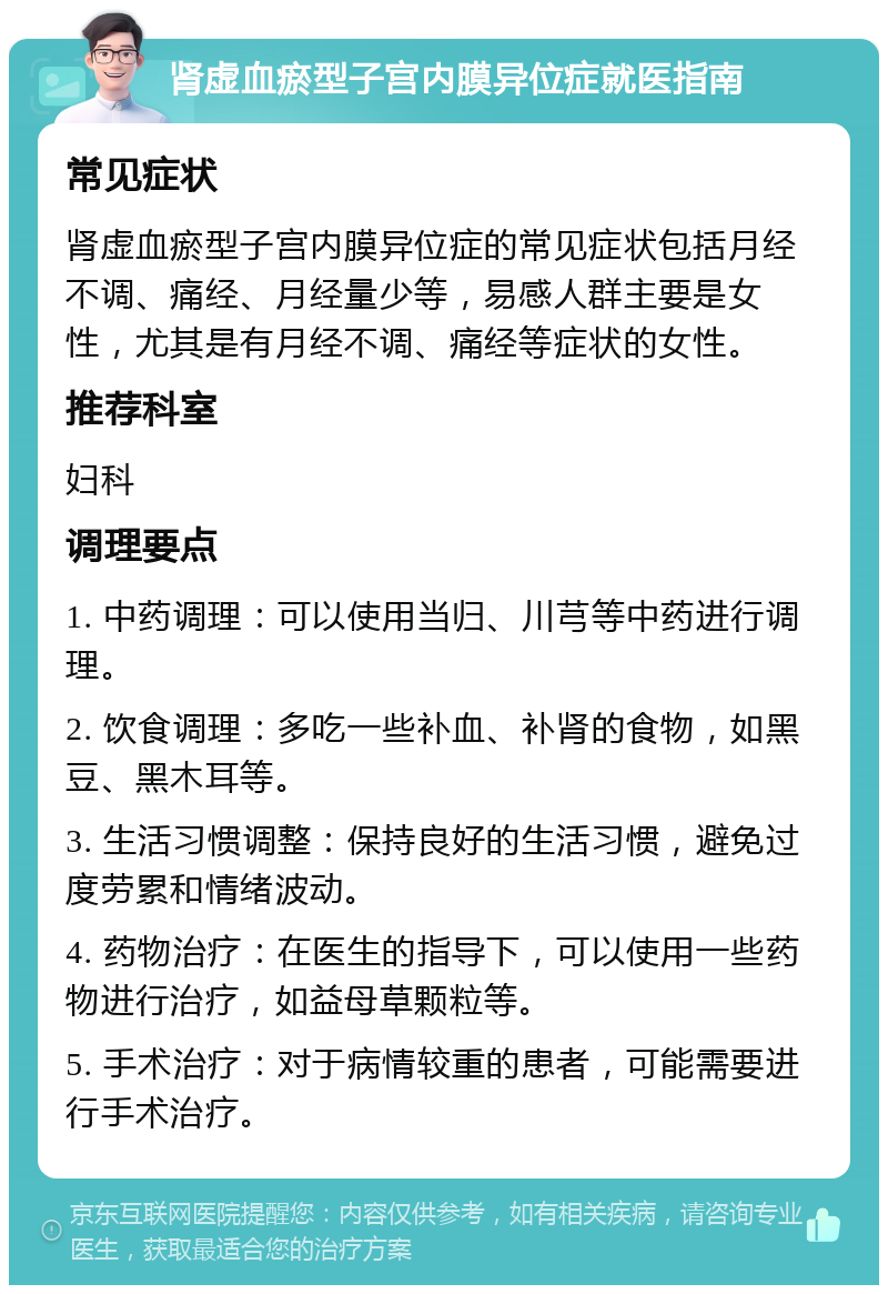 肾虚血瘀型子宫内膜异位症就医指南 常见症状 肾虚血瘀型子宫内膜异位症的常见症状包括月经不调、痛经、月经量少等，易感人群主要是女性，尤其是有月经不调、痛经等症状的女性。 推荐科室 妇科 调理要点 1. 中药调理：可以使用当归、川芎等中药进行调理。 2. 饮食调理：多吃一些补血、补肾的食物，如黑豆、黑木耳等。 3. 生活习惯调整：保持良好的生活习惯，避免过度劳累和情绪波动。 4. 药物治疗：在医生的指导下，可以使用一些药物进行治疗，如益母草颗粒等。 5. 手术治疗：对于病情较重的患者，可能需要进行手术治疗。