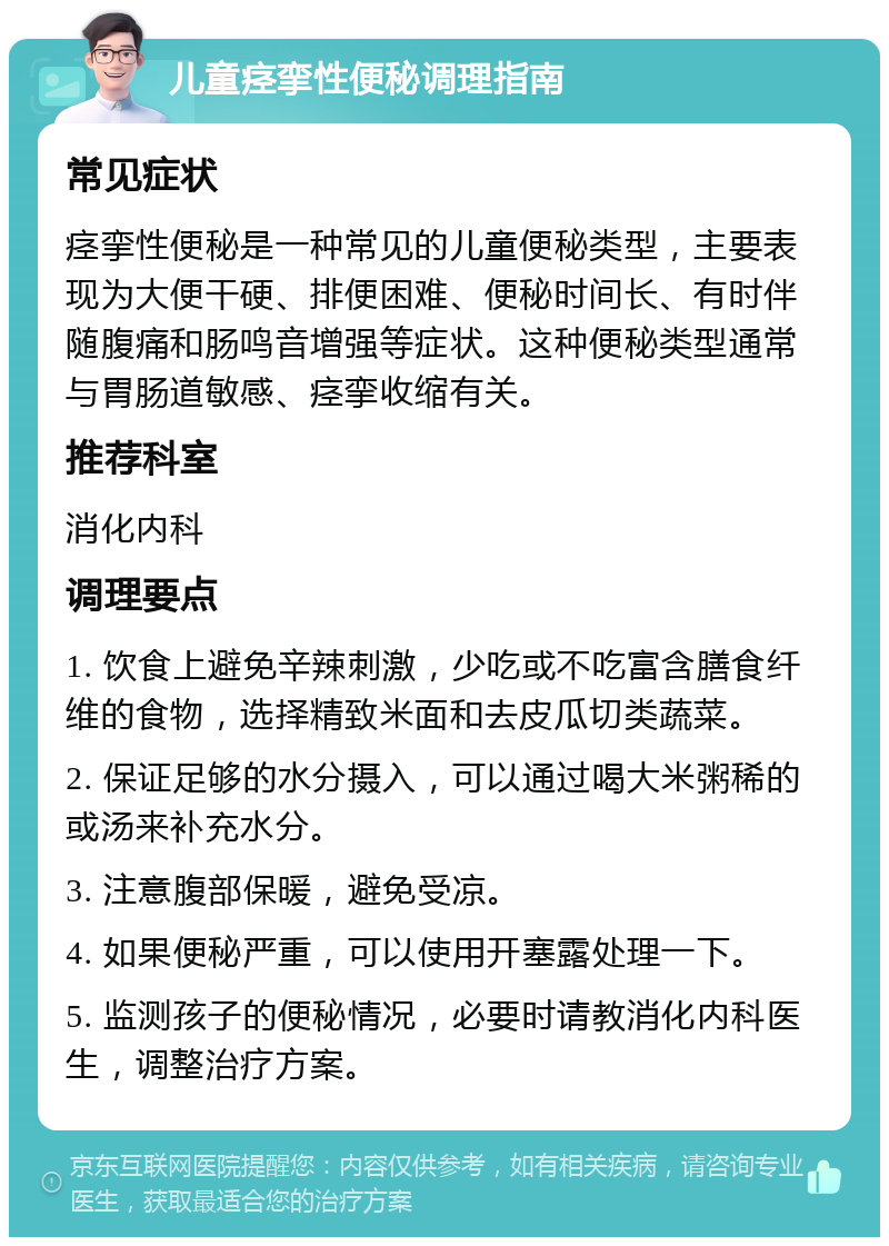 儿童痉挛性便秘调理指南 常见症状 痉挛性便秘是一种常见的儿童便秘类型，主要表现为大便干硬、排便困难、便秘时间长、有时伴随腹痛和肠鸣音增强等症状。这种便秘类型通常与胃肠道敏感、痉挛收缩有关。 推荐科室 消化内科 调理要点 1. 饮食上避免辛辣刺激，少吃或不吃富含膳食纤维的食物，选择精致米面和去皮瓜切类蔬菜。 2. 保证足够的水分摄入，可以通过喝大米粥稀的或汤来补充水分。 3. 注意腹部保暖，避免受凉。 4. 如果便秘严重，可以使用开塞露处理一下。 5. 监测孩子的便秘情况，必要时请教消化内科医生，调整治疗方案。