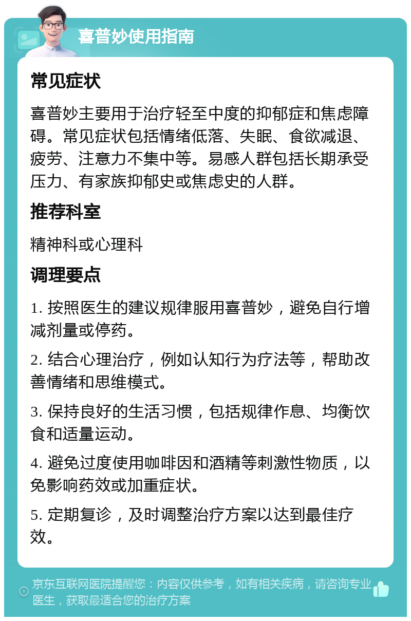 喜普妙使用指南 常见症状 喜普妙主要用于治疗轻至中度的抑郁症和焦虑障碍。常见症状包括情绪低落、失眠、食欲减退、疲劳、注意力不集中等。易感人群包括长期承受压力、有家族抑郁史或焦虑史的人群。 推荐科室 精神科或心理科 调理要点 1. 按照医生的建议规律服用喜普妙，避免自行增减剂量或停药。 2. 结合心理治疗，例如认知行为疗法等，帮助改善情绪和思维模式。 3. 保持良好的生活习惯，包括规律作息、均衡饮食和适量运动。 4. 避免过度使用咖啡因和酒精等刺激性物质，以免影响药效或加重症状。 5. 定期复诊，及时调整治疗方案以达到最佳疗效。