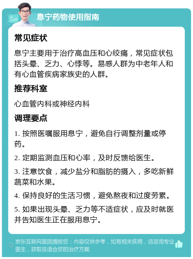 息宁药物使用指南 常见症状 息宁主要用于治疗高血压和心绞痛，常见症状包括头晕、乏力、心悸等。易感人群为中老年人和有心血管疾病家族史的人群。 推荐科室 心血管内科或神经内科 调理要点 1. 按照医嘱服用息宁，避免自行调整剂量或停药。 2. 定期监测血压和心率，及时反馈给医生。 3. 注意饮食，减少盐分和脂肪的摄入，多吃新鲜蔬菜和水果。 4. 保持良好的生活习惯，避免熬夜和过度劳累。 5. 如果出现头晕、乏力等不适症状，应及时就医并告知医生正在服用息宁。