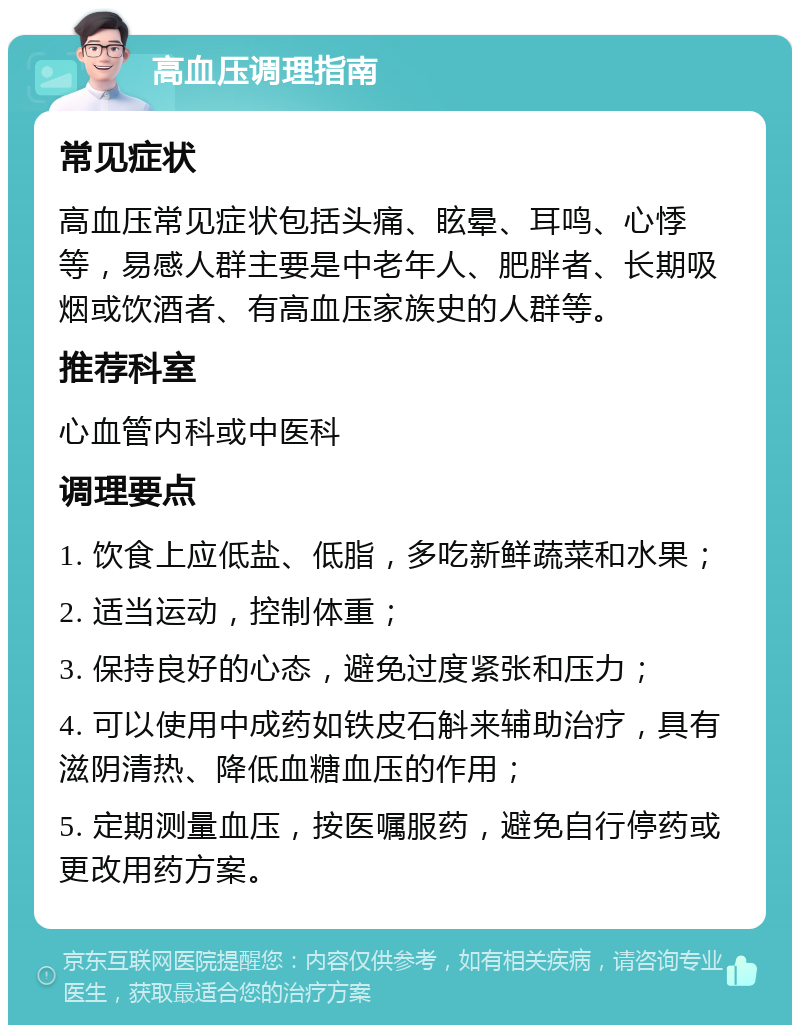 高血压调理指南 常见症状 高血压常见症状包括头痛、眩晕、耳鸣、心悸等，易感人群主要是中老年人、肥胖者、长期吸烟或饮酒者、有高血压家族史的人群等。 推荐科室 心血管内科或中医科 调理要点 1. 饮食上应低盐、低脂，多吃新鲜蔬菜和水果； 2. 适当运动，控制体重； 3. 保持良好的心态，避免过度紧张和压力； 4. 可以使用中成药如铁皮石斛来辅助治疗，具有滋阴清热、降低血糖血压的作用； 5. 定期测量血压，按医嘱服药，避免自行停药或更改用药方案。