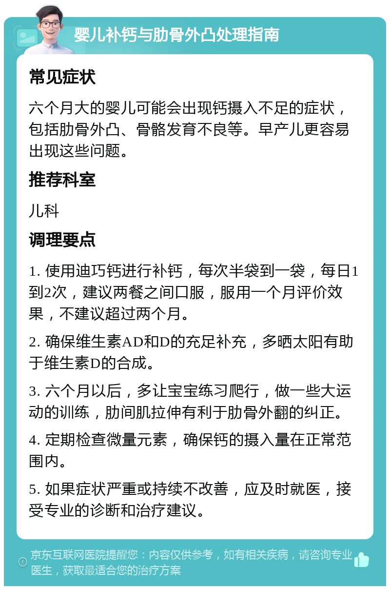 婴儿补钙与肋骨外凸处理指南 常见症状 六个月大的婴儿可能会出现钙摄入不足的症状，包括肋骨外凸、骨骼发育不良等。早产儿更容易出现这些问题。 推荐科室 儿科 调理要点 1. 使用迪巧钙进行补钙，每次半袋到一袋，每日1到2次，建议两餐之间口服，服用一个月评价效果，不建议超过两个月。 2. 确保维生素AD和D的充足补充，多晒太阳有助于维生素D的合成。 3. 六个月以后，多让宝宝练习爬行，做一些大运动的训练，肋间肌拉伸有利于肋骨外翻的纠正。 4. 定期检查微量元素，确保钙的摄入量在正常范围内。 5. 如果症状严重或持续不改善，应及时就医，接受专业的诊断和治疗建议。