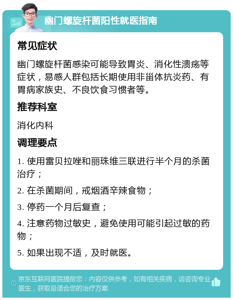 幽门螺旋杆菌阳性就医指南 常见症状 幽门螺旋杆菌感染可能导致胃炎、消化性溃疡等症状，易感人群包括长期使用非甾体抗炎药、有胃病家族史、不良饮食习惯者等。 推荐科室 消化内科 调理要点 1. 使用雷贝拉唑和丽珠维三联进行半个月的杀菌治疗； 2. 在杀菌期间，戒烟酒辛辣食物； 3. 停药一个月后复查； 4. 注意药物过敏史，避免使用可能引起过敏的药物； 5. 如果出现不适，及时就医。