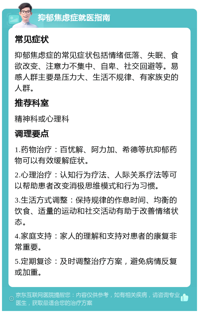 抑郁焦虑症就医指南 常见症状 抑郁焦虑症的常见症状包括情绪低落、失眠、食欲改变、注意力不集中、自卑、社交回避等。易感人群主要是压力大、生活不规律、有家族史的人群。 推荐科室 精神科或心理科 调理要点 1.药物治疗：百忧解、阿力加、希德等抗抑郁药物可以有效缓解症状。 2.心理治疗：认知行为疗法、人际关系疗法等可以帮助患者改变消极思维模式和行为习惯。 3.生活方式调整：保持规律的作息时间、均衡的饮食、适量的运动和社交活动有助于改善情绪状态。 4.家庭支持：家人的理解和支持对患者的康复非常重要。 5.定期复诊：及时调整治疗方案，避免病情反复或加重。