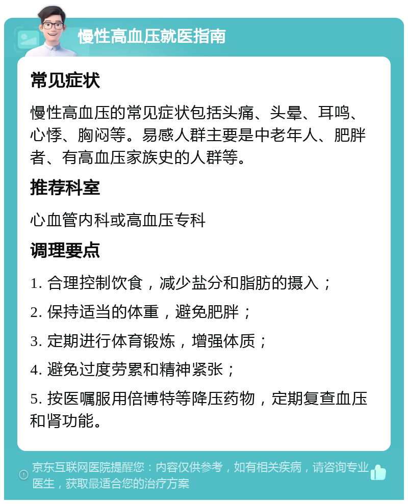 慢性高血压就医指南 常见症状 慢性高血压的常见症状包括头痛、头晕、耳鸣、心悸、胸闷等。易感人群主要是中老年人、肥胖者、有高血压家族史的人群等。 推荐科室 心血管内科或高血压专科 调理要点 1. 合理控制饮食，减少盐分和脂肪的摄入； 2. 保持适当的体重，避免肥胖； 3. 定期进行体育锻炼，增强体质； 4. 避免过度劳累和精神紧张； 5. 按医嘱服用倍博特等降压药物，定期复查血压和肾功能。