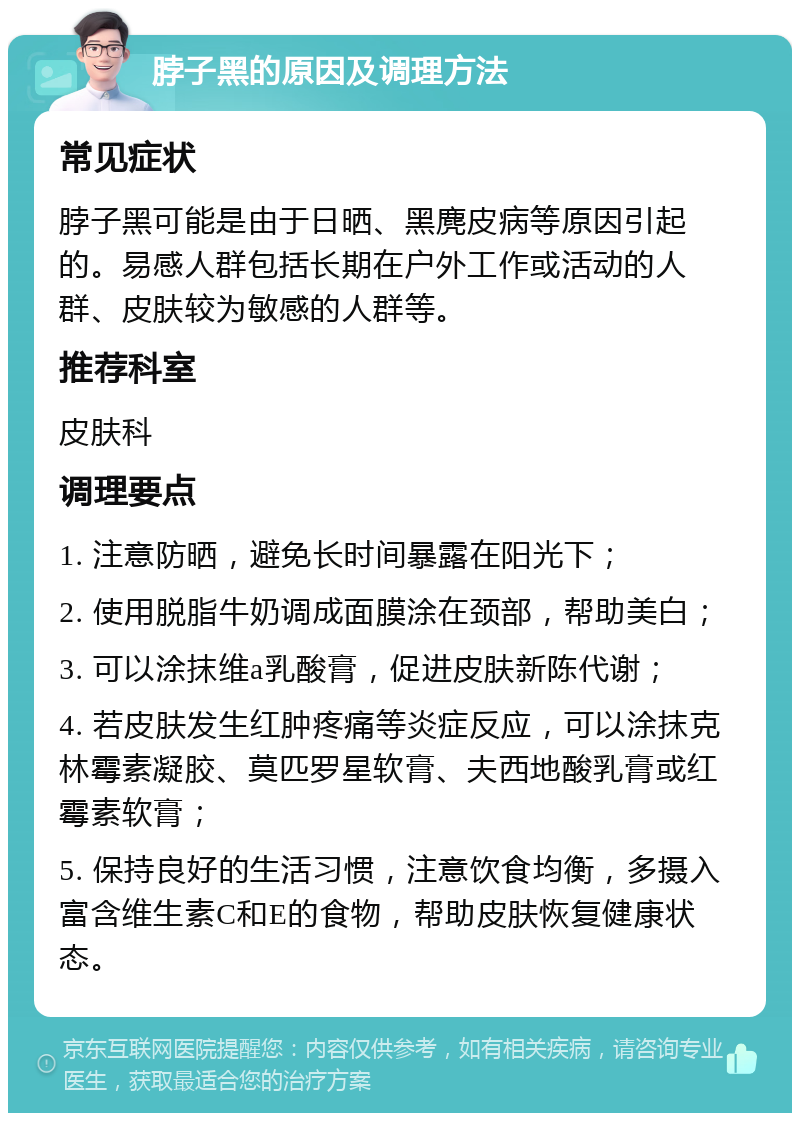 脖子黑的原因及调理方法 常见症状 脖子黑可能是由于日晒、黑麂皮病等原因引起的。易感人群包括长期在户外工作或活动的人群、皮肤较为敏感的人群等。 推荐科室 皮肤科 调理要点 1. 注意防晒，避免长时间暴露在阳光下； 2. 使用脱脂牛奶调成面膜涂在颈部，帮助美白； 3. 可以涂抹维a乳酸膏，促进皮肤新陈代谢； 4. 若皮肤发生红肿疼痛等炎症反应，可以涂抹克林霉素凝胶、莫匹罗星软膏、夫西地酸乳膏或红霉素软膏； 5. 保持良好的生活习惯，注意饮食均衡，多摄入富含维生素C和E的食物，帮助皮肤恢复健康状态。