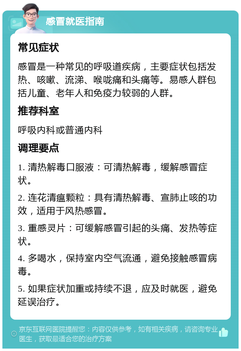 感冒就医指南 常见症状 感冒是一种常见的呼吸道疾病，主要症状包括发热、咳嗽、流涕、喉咙痛和头痛等。易感人群包括儿童、老年人和免疫力较弱的人群。 推荐科室 呼吸内科或普通内科 调理要点 1. 清热解毒口服液：可清热解毒，缓解感冒症状。 2. 连花清瘟颗粒：具有清热解毒、宣肺止咳的功效，适用于风热感冒。 3. 重感灵片：可缓解感冒引起的头痛、发热等症状。 4. 多喝水，保持室内空气流通，避免接触感冒病毒。 5. 如果症状加重或持续不退，应及时就医，避免延误治疗。