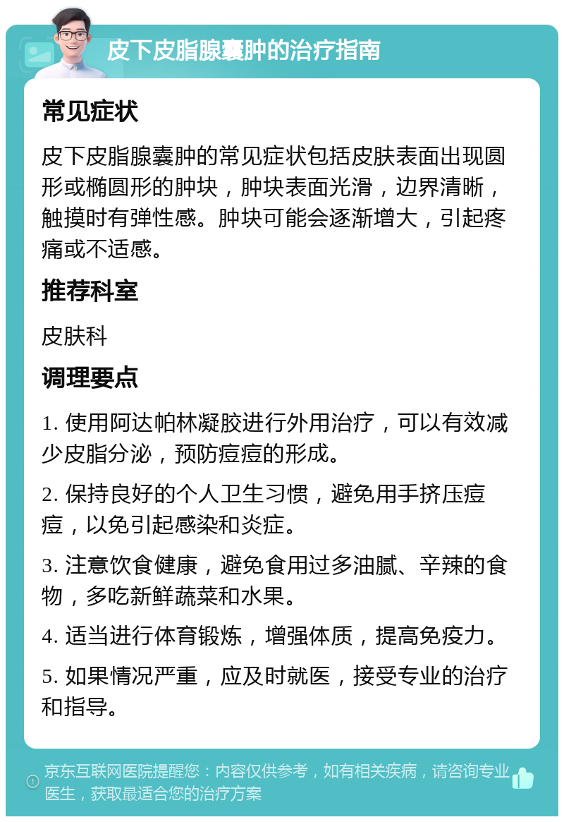 皮下皮脂腺囊肿的治疗指南 常见症状 皮下皮脂腺囊肿的常见症状包括皮肤表面出现圆形或椭圆形的肿块，肿块表面光滑，边界清晰，触摸时有弹性感。肿块可能会逐渐增大，引起疼痛或不适感。 推荐科室 皮肤科 调理要点 1. 使用阿达帕林凝胶进行外用治疗，可以有效减少皮脂分泌，预防痘痘的形成。 2. 保持良好的个人卫生习惯，避免用手挤压痘痘，以免引起感染和炎症。 3. 注意饮食健康，避免食用过多油腻、辛辣的食物，多吃新鲜蔬菜和水果。 4. 适当进行体育锻炼，增强体质，提高免疫力。 5. 如果情况严重，应及时就医，接受专业的治疗和指导。